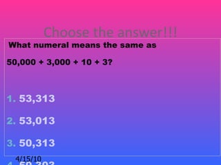 Choose the answer!!!
What numeral means the same as

50,000 + 3,000 + 10 + 3?



1. 53,313

2. 53,013

3. 50,313
  4/15/10
 