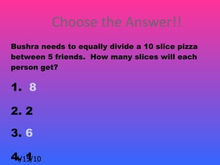 Choose the Answer!!
Bushra needs to equally divide a 10 slice pizza
between 5 friends. How many slices will each
person get?

1. 8

2. 2
3. 6

4. 1
 4/15/10
 