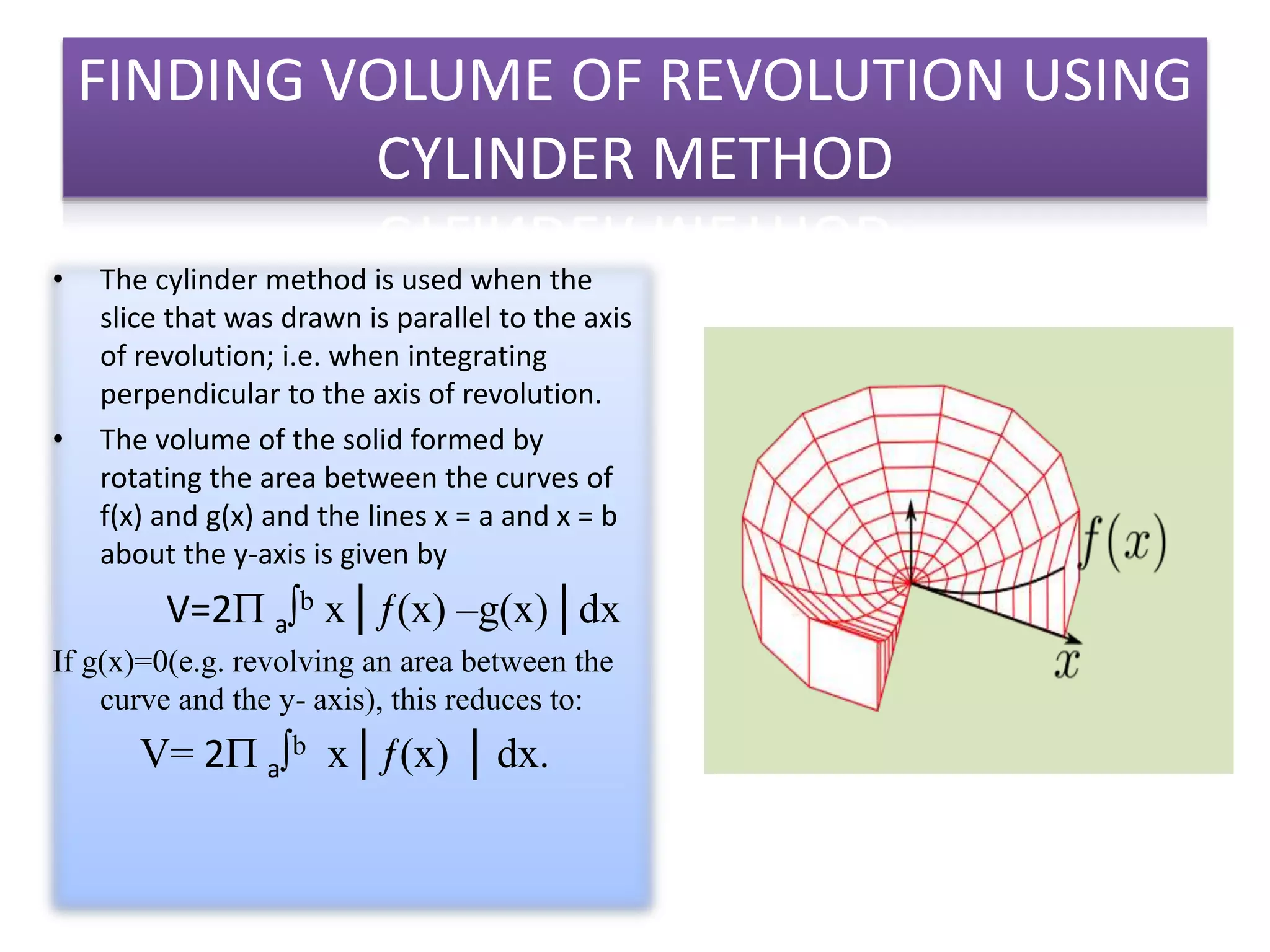 FINDING VOLUME OF REVOLUTION USING
CYLINDER METHOD
• The cylinder method is used when the
slice that was drawn is parallel to the axis
of revolution; i.e. when integrating
perpendicular to the axis of revolution.
• The volume of the solid formed by
rotating the area between the curves of
f(x) and g(x) and the lines x = a and x = b
about the y-axis is given by
V=2 a∫b x│ƒ(x) –g(x)│dx
If g(x)=0(e.g. revolving an area between the
curve and the y- axis), this reduces to:
V= 2 a∫b x│ƒ(x) │ dx.
 