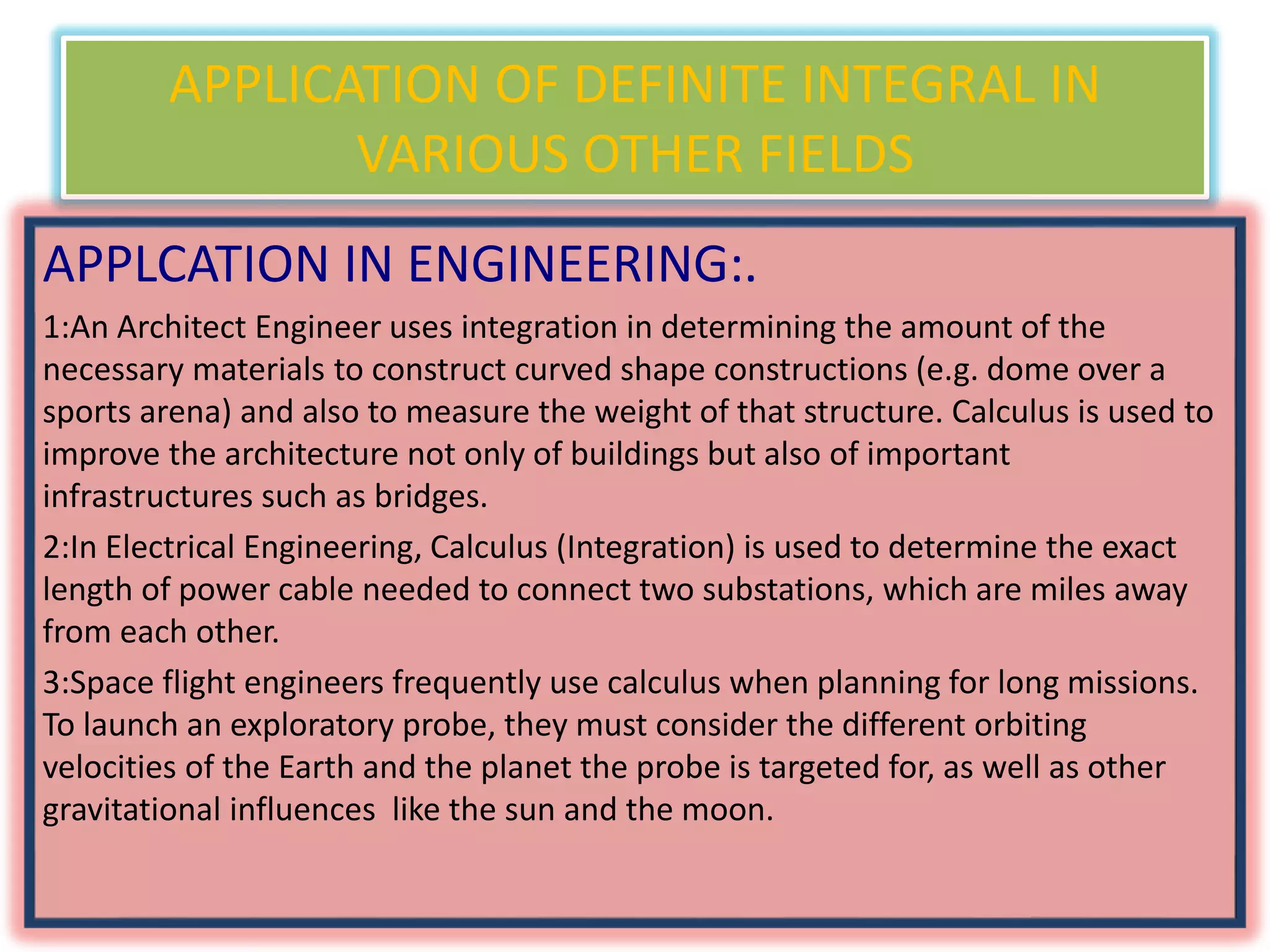 APPLICATION OF DEFINITE INTEGRAL IN
VARIOUS OTHER FIELDS
APPLCATION IN ENGINEERING:.
1:An Architect Engineer uses integration in determining the amount of the
necessary materials to construct curved shape constructions (e.g. dome over a
sports arena) and also to measure the weight of that structure. Calculus is used to
improve the architecture not only of buildings but also of important
infrastructures such as bridges.
2:In Electrical Engineering, Calculus (Integration) is used to determine the exact
length of power cable needed to connect two substations, which are miles away
from each other.
3:Space flight engineers frequently use calculus when planning for long missions.
To launch an exploratory probe, they must consider the different orbiting
velocities of the Earth and the planet the probe is targeted for, as well as other
gravitational influences like the sun and the moon.
 