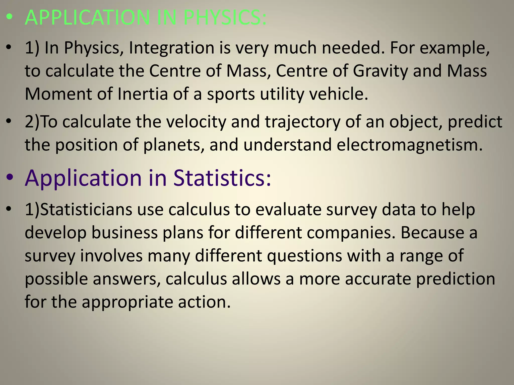 • APPLICATION IN PHYSICS:
• 1) In Physics, Integration is very much needed. For example,
to calculate the Centre of Mass, Centre of Gravity and Mass
Moment of Inertia of a sports utility vehicle.
• 2)To calculate the velocity and trajectory of an object, predict
the position of planets, and understand electromagnetism.
• Application in Statistics:
• 1)Statisticians use calculus to evaluate survey data to help
develop business plans for different companies. Because a
survey involves many different questions with a range of
possible answers, calculus allows a more accurate prediction
for the appropriate action.
 
