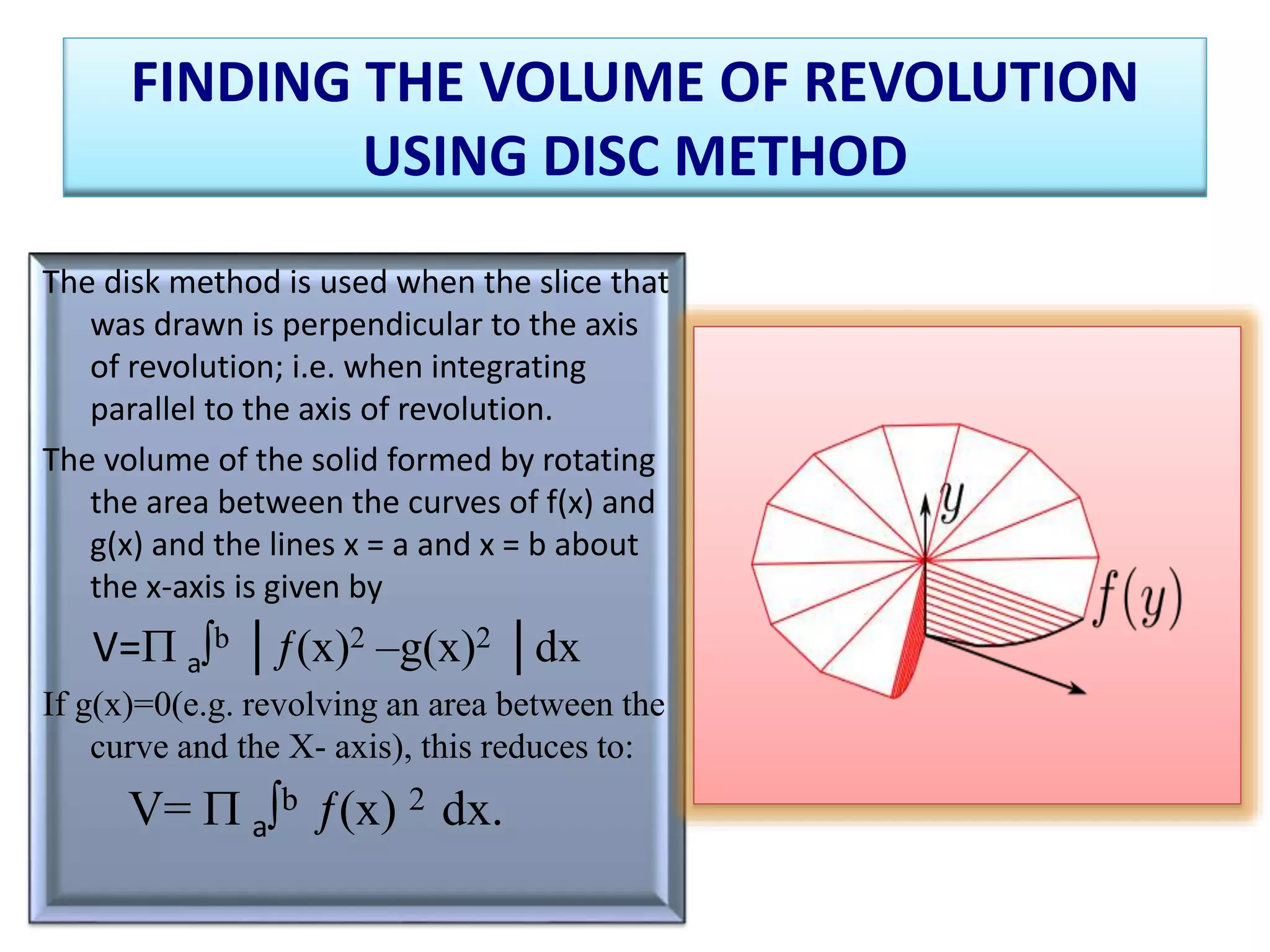 FINDING THE VOLUME OF REVOLUTION
USING DISC METHOD
The disk method is used when the slice that
was drawn is perpendicular to the axis
of revolution; i.e. when integrating
parallel to the axis of revolution.
The volume of the solid formed by rotating
the area between the curves of f(x) and
g(x) and the lines x = a and x = b about
the x-axis is given by
V= a∫b │ƒ(x)2 –g(x)2 │dx
If g(x)=0(e.g. revolving an area between the
curve and the X- axis), this reduces to:
V=  a∫b ƒ(x) 2 dx.
 