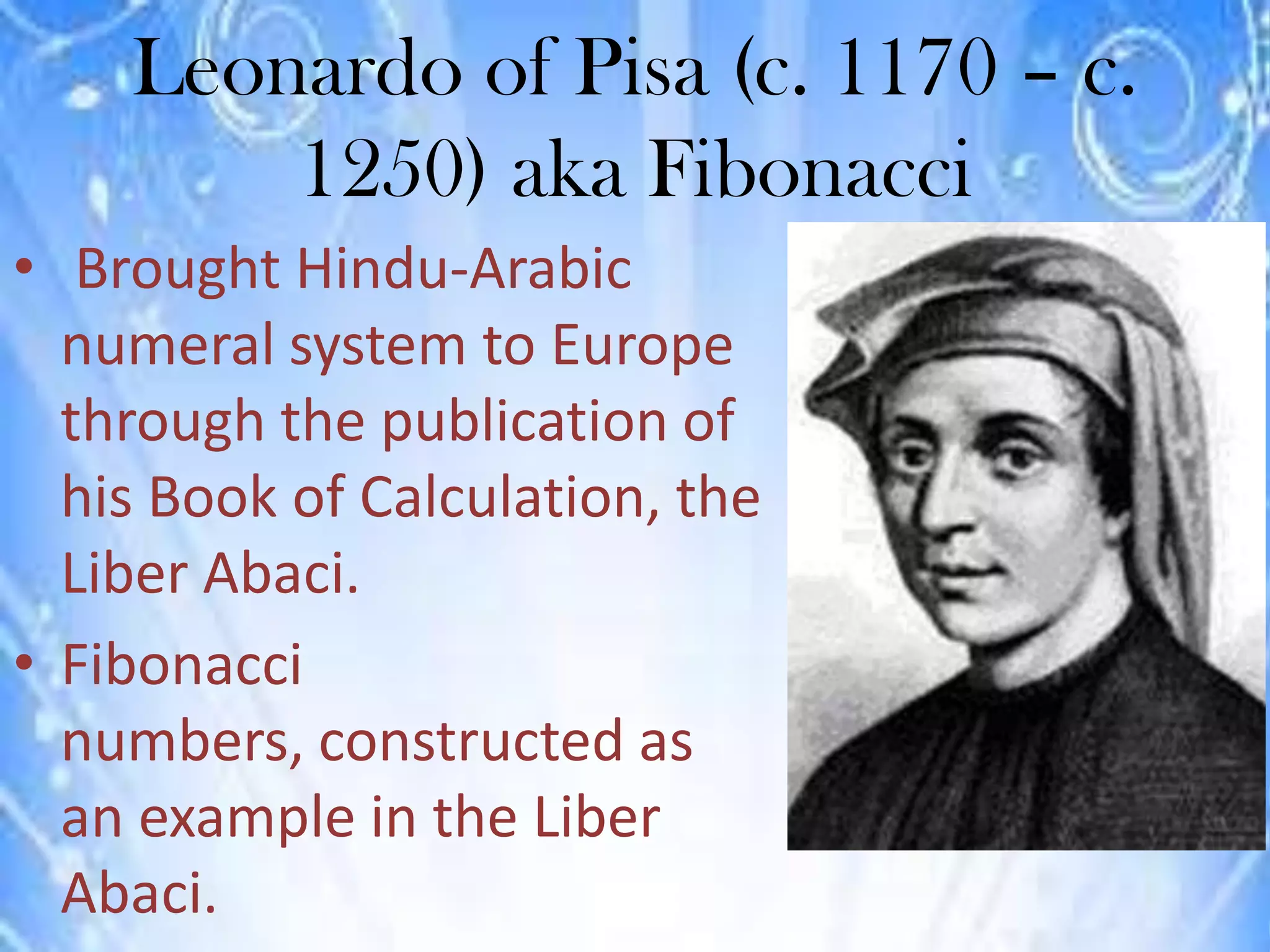 Leonardo of Pisa (c. 1170 – c.
        1250) aka Fibonacci
• Brought Hindu-Arabic
  numeral system to Europe
  through the publication of
  his Book of Calculation, the
  Liber Abaci.
• Fibonacci
  numbers, constructed as
  an example in the Liber
  Abaci.
 