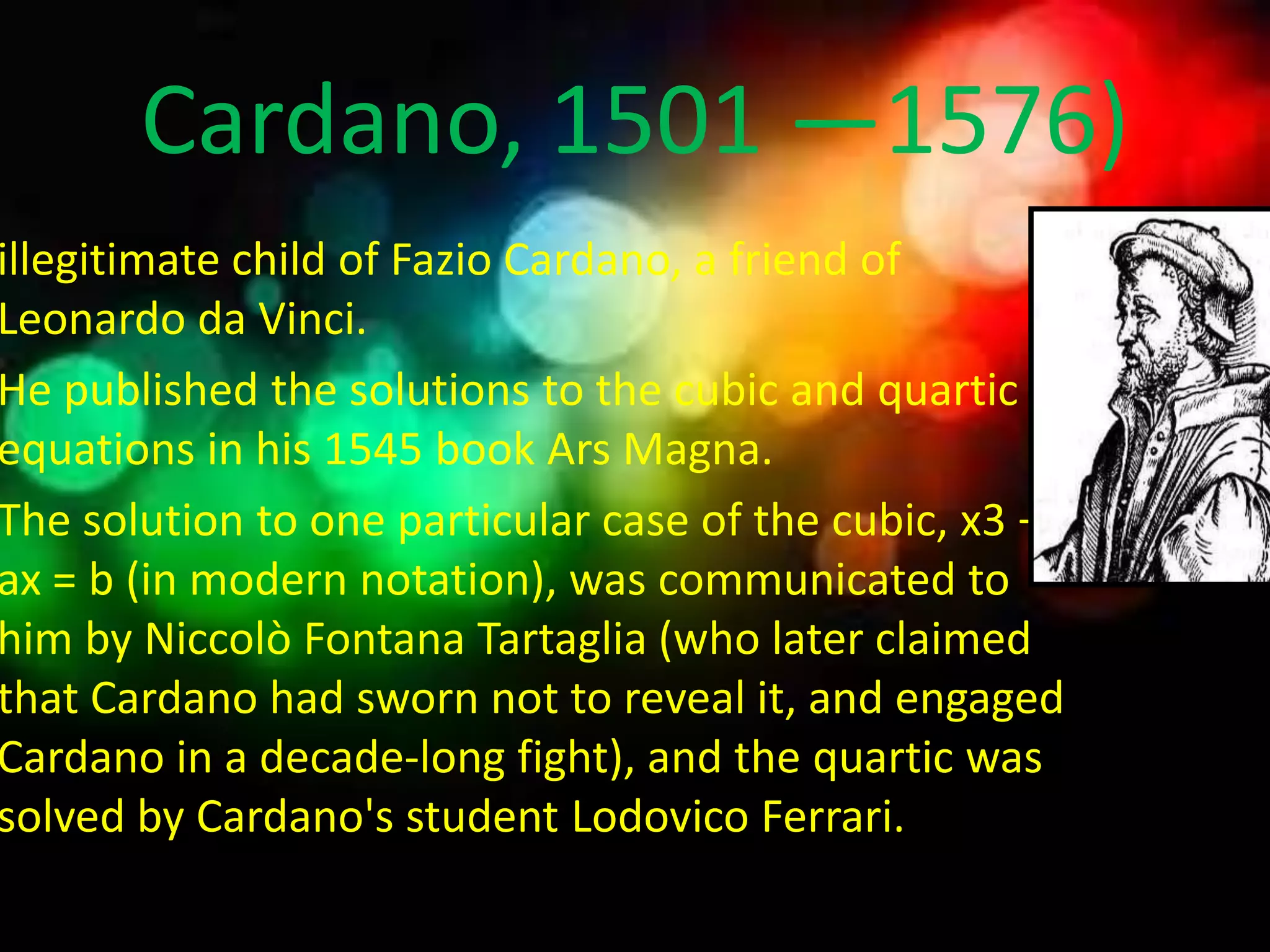 Cardano, 1501 —1576)
illegitimate child of Fazio Cardano, a friend of
Leonardo da Vinci.
He published the solutions to the cubic and quartic
equations in his 1545 book Ars Magna.
The solution to one particular case of the cubic, x3 +
ax = b (in modern notation), was communicated to
him by Niccolò Fontana Tartaglia (who later claimed
that Cardano had sworn not to reveal it, and engaged
Cardano in a decade-long fight), and the quartic was
solved by Cardano's student Lodovico Ferrari.
 