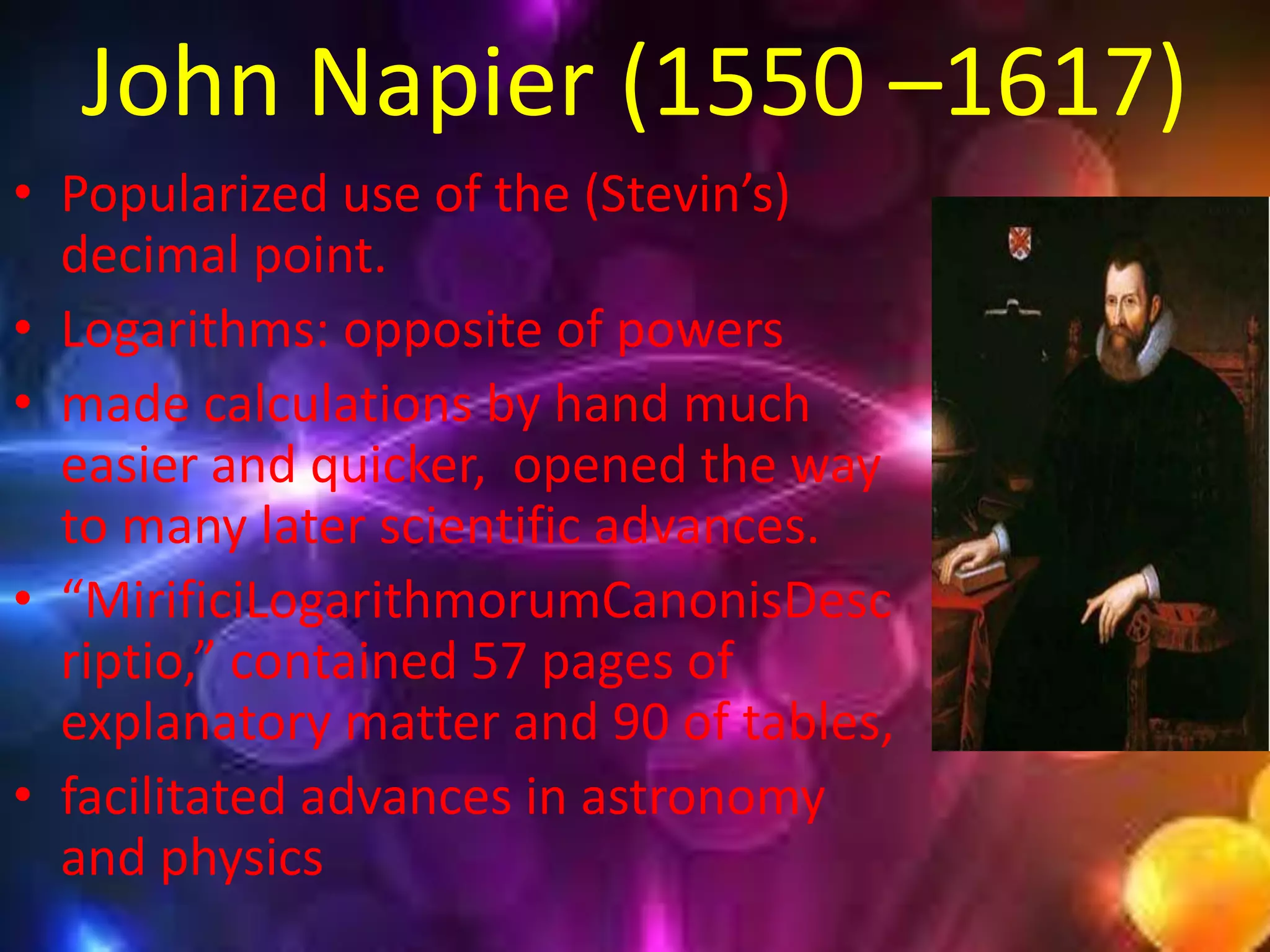John Napier (1550 –1617)
• Popularized use of the (Stevin’s)
  decimal point.
• Logarithms: opposite of powers
• made calculations by hand much
  easier and quicker, opened the way
  to many later scientific advances.
• “MirificiLogarithmorumCanonisDesc
  riptio,” contained 57 pages of
  explanatory matter and 90 of tables,
• facilitated advances in astronomy
  and physics
 