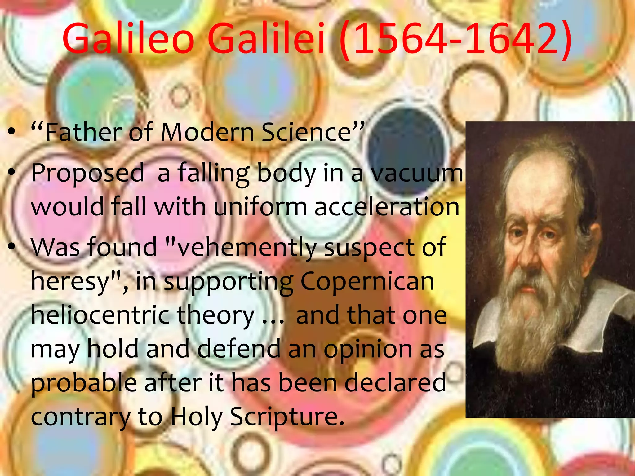 Galileo Galilei (1564-1642)
• “Father of Modern Science”
• Proposed a falling body in a vacuum
  would fall with uniform acceleration
• Was found "vehemently suspect of
  heresy", in supporting Copernican
  heliocentric theory … and that one
  may hold and defend an opinion as
  probable after it has been declared
  contrary to Holy Scripture.
 