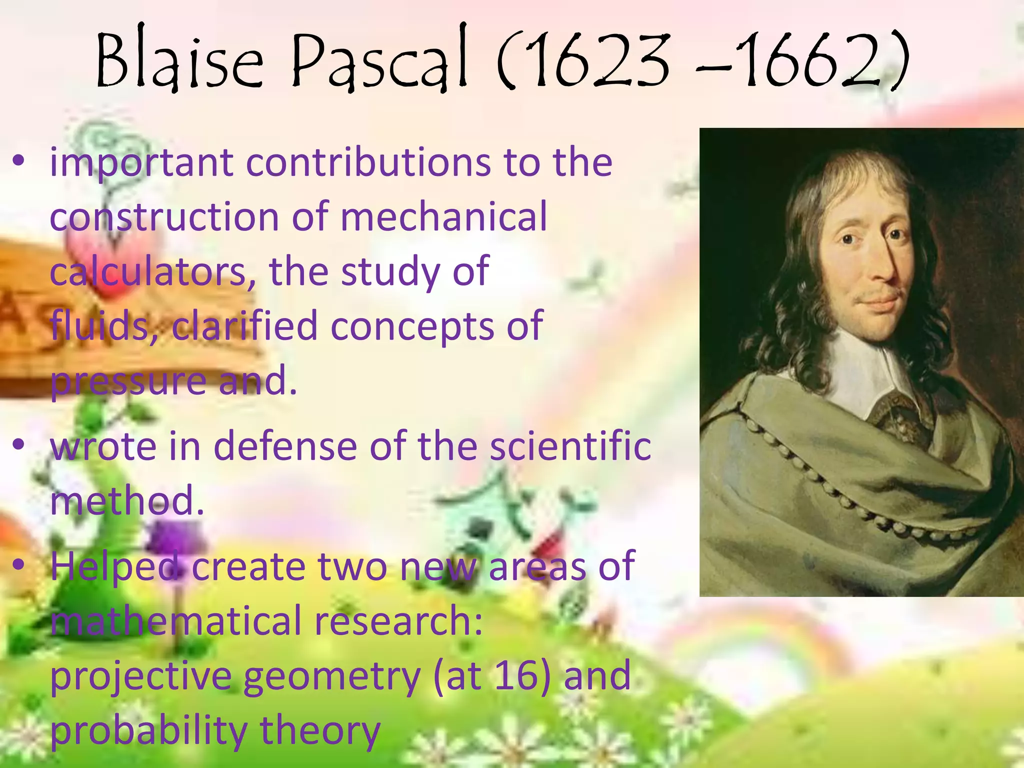 Blaise Pascal (1623 –1662)
• important contributions to the
  construction of mechanical
  calculators, the study of
  fluids, clarified concepts of
  pressure and.
• wrote in defense of the scientific
  method.
• Helped create two new areas of
  mathematical research:
  projective geometry (at 16) and
  probability theory
 