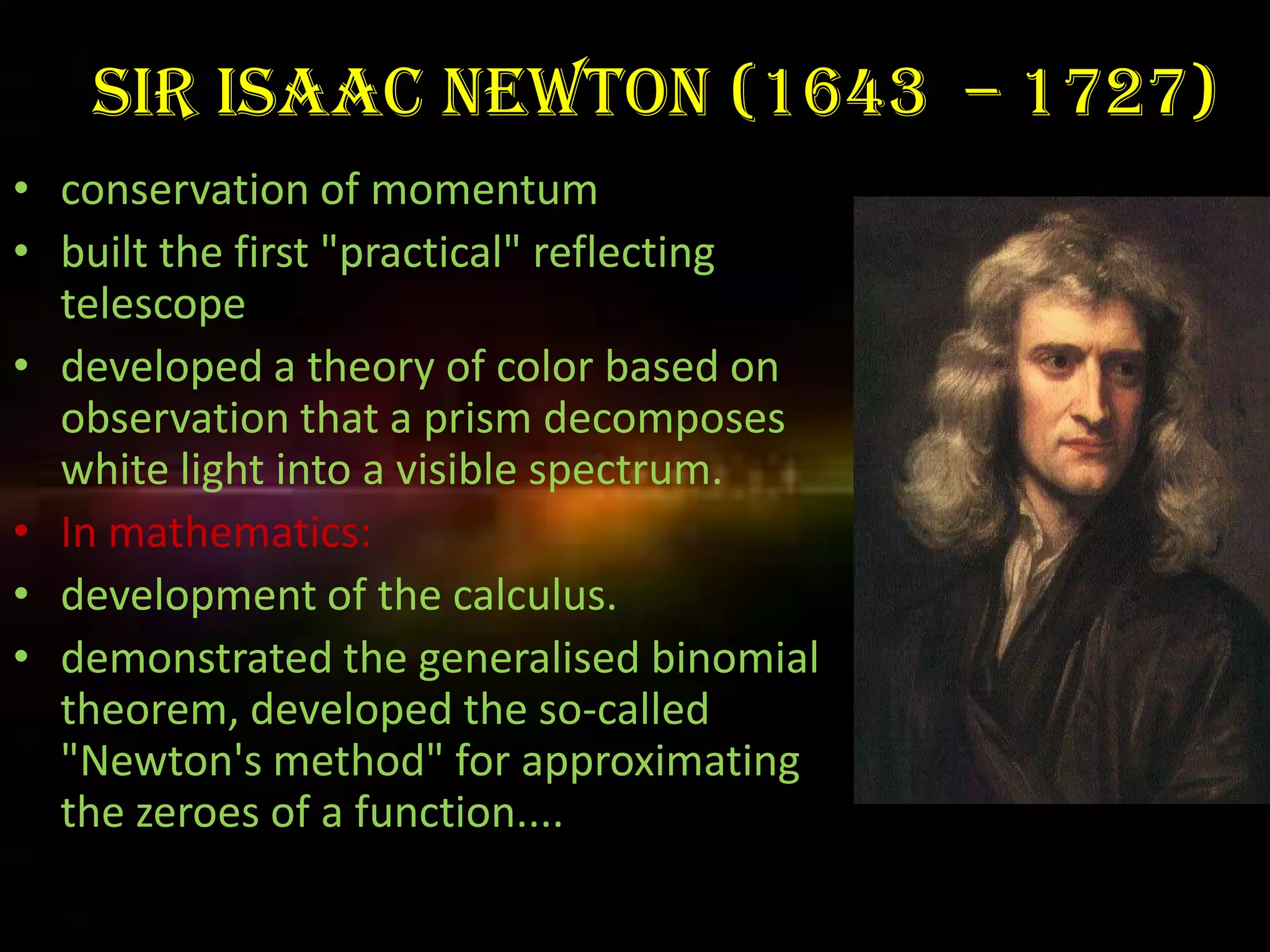 Sir Isaac Newton (1643 – 1727)
• conservation of momentum
• built the first "practical" reflecting
  telescope
• developed a theory of color based on
  observation that a prism decomposes
  white light into a visible spectrum.
• In mathematics:
• development of the calculus.
• demonstrated the generalised binomial
  theorem, developed the so-called
  "Newton's method" for approximating
  the zeroes of a function....
 