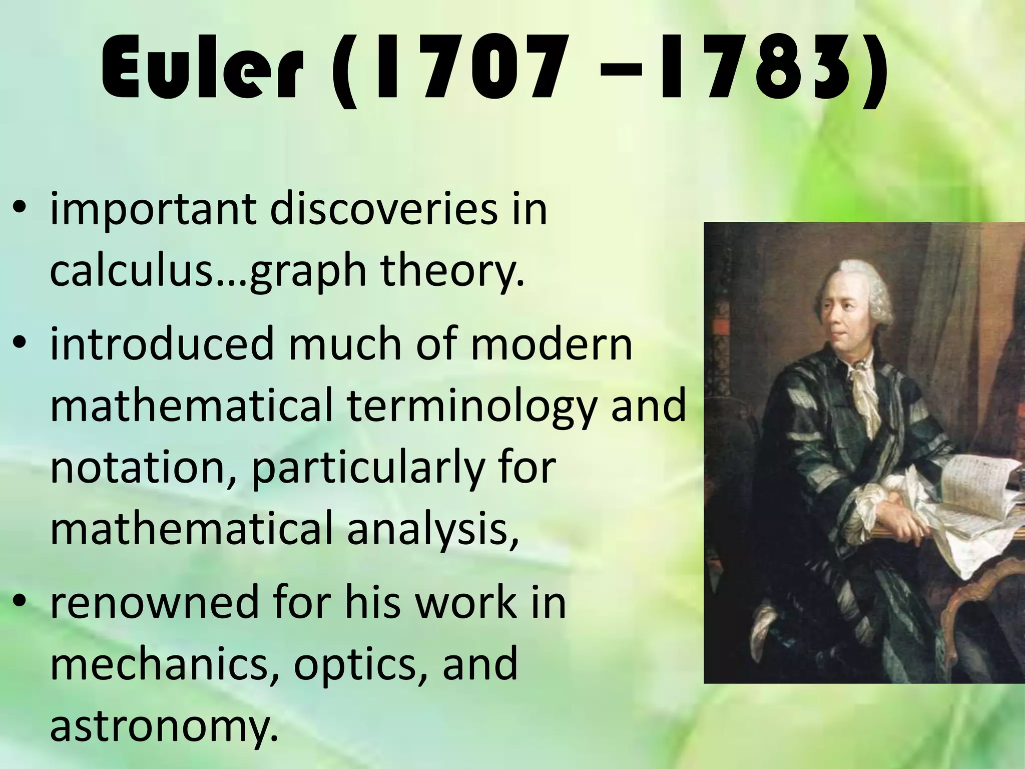 Euler (1707 –1783)
• important discoveries in
  calculus…graph theory.
• introduced much of modern
  mathematical terminology and
  notation, particularly for
  mathematical analysis,
• renowned for his work in
  mechanics, optics, and
  astronomy.
 