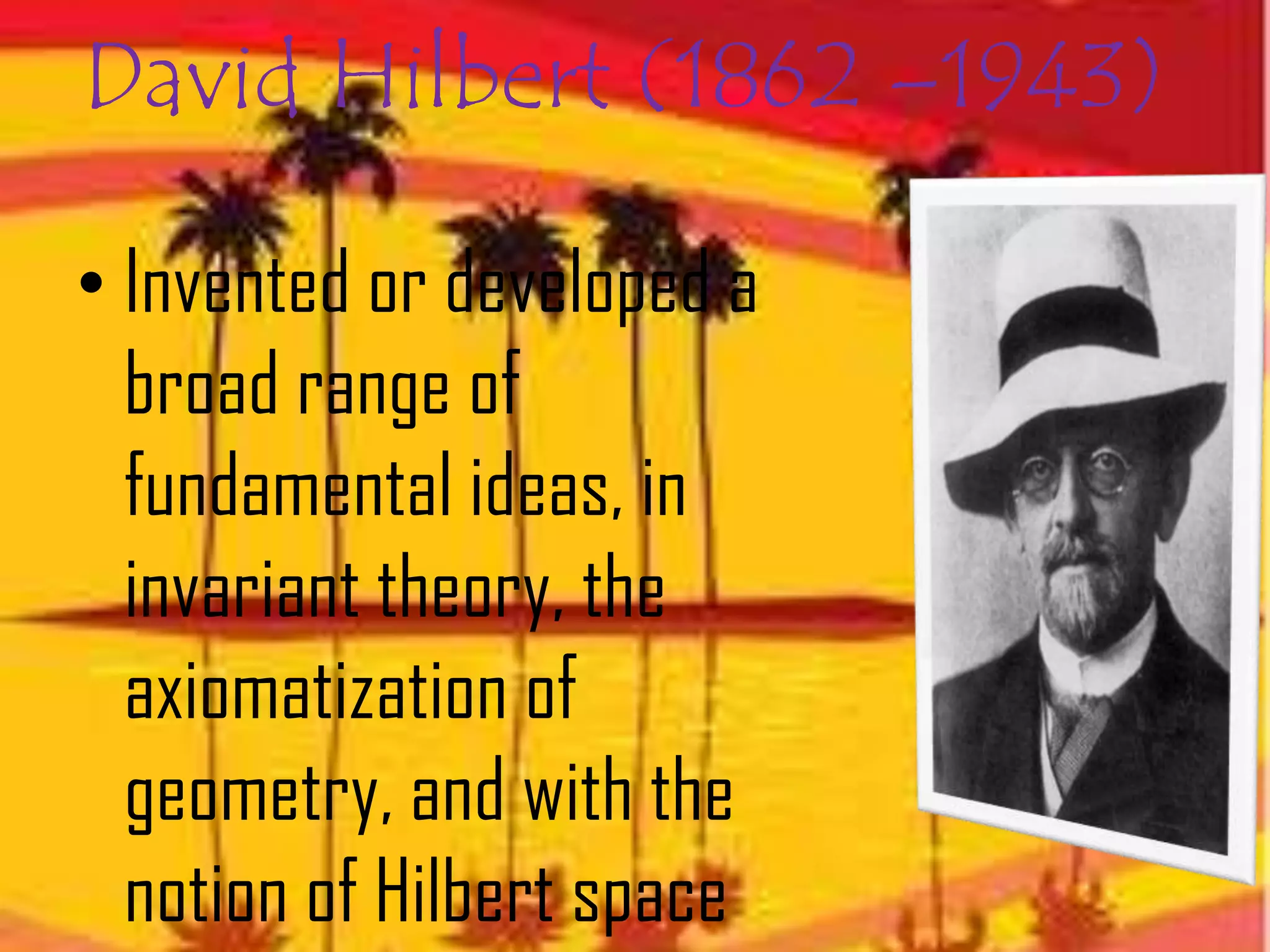 David Hilbert (1862 –1943)

• Invented or developed a
  broad range of
  fundamental ideas, in
  invariant theory, the
  axiomatization of
  geometry, and with the
  notion of Hilbert space
 