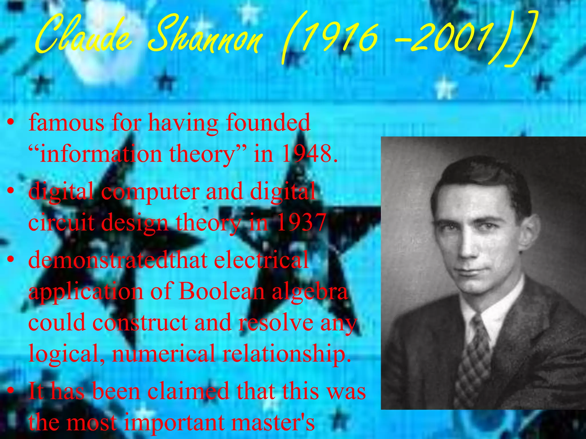 Claude Shannon (1916 –2001)]
• famous for having founded
  “information theory” in 1948.
• digital computer and digital
  circuit design theory in 1937
• demonstratedthat electrical
  application of Boolean algebra
  could construct and resolve any
  logical, numerical relationship.
• It has been claimed that this was
  the most important master's
 