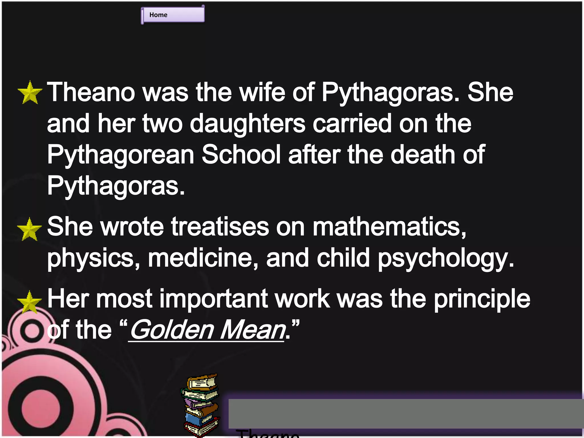 Home




Theano was the wife of Pythagoras. She
and her two daughters carried on the
Pythagorean School after the death of
Pythagoras.
She wrote treatises on mathematics,
physics, medicine, and child psychology.
Her most important work was the principle
of the “Golden Mean.”
 
