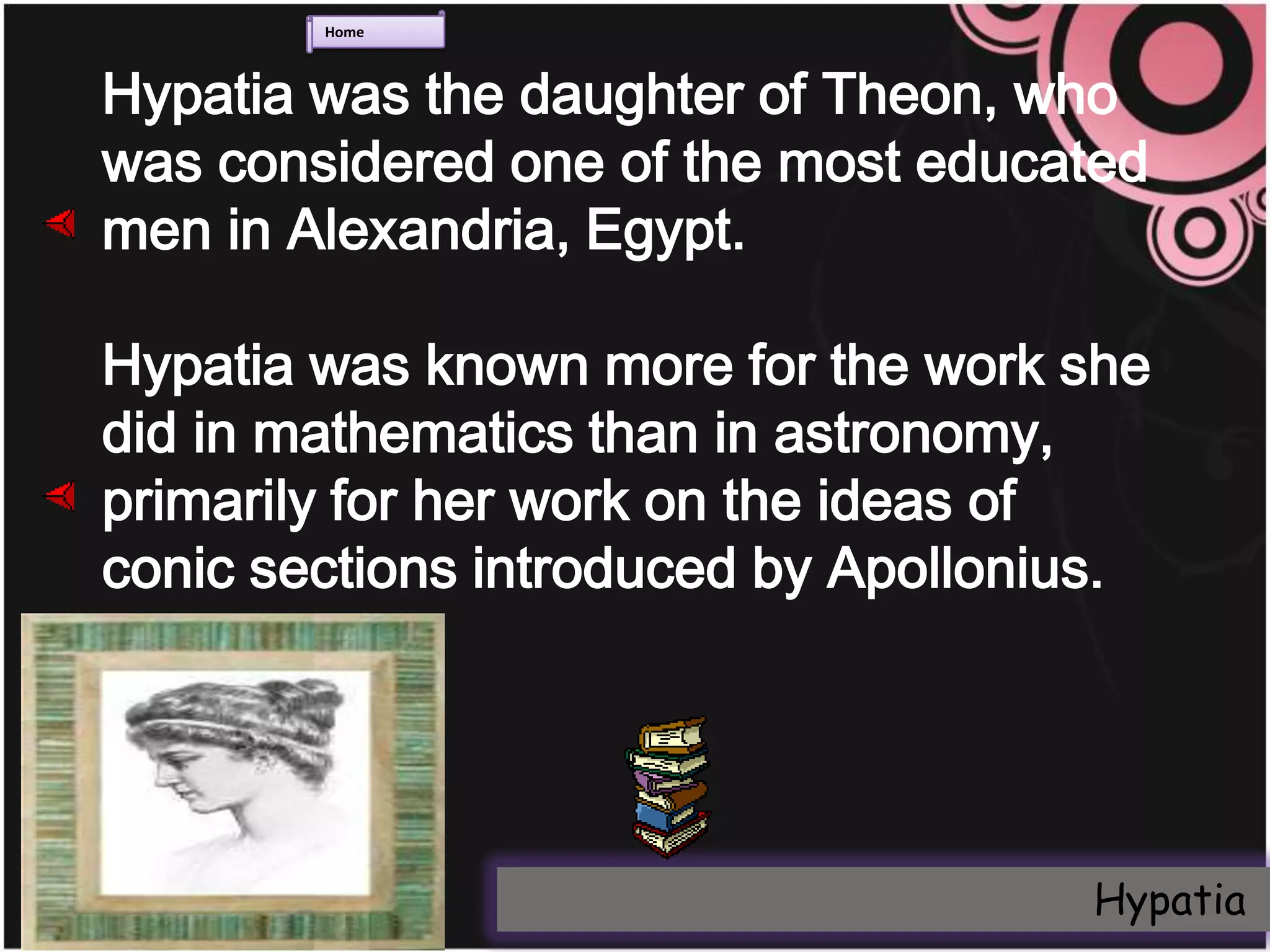 Home



Hypatia was the daughter of Theon, who
was considered one of the most educated
men in Alexandria, Egypt.

Hypatia was known more for the work she
did in mathematics than in astronomy,
primarily for her work on the ideas of
conic sections introduced by Apollonius.




                                     Hypatia
 