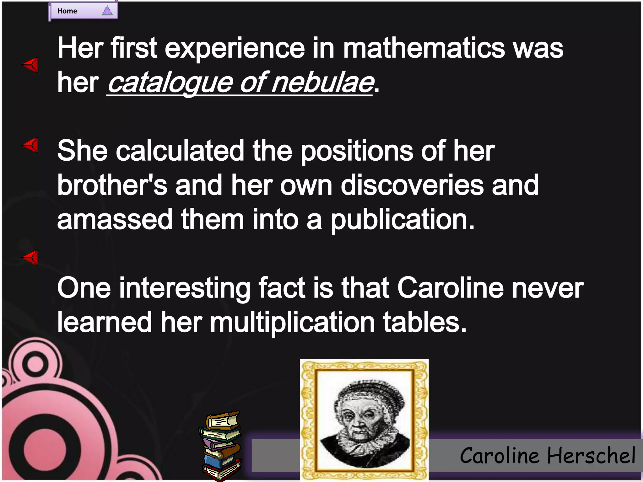 Home




Her first experience in mathematics was
her catalogue of nebulae.

She calculated the positions of her
brother's and her own discoveries and
amassed them into a publication.

One interesting fact is that Caroline never
learned her multiplication tables.



                                Caroline Herschel
 