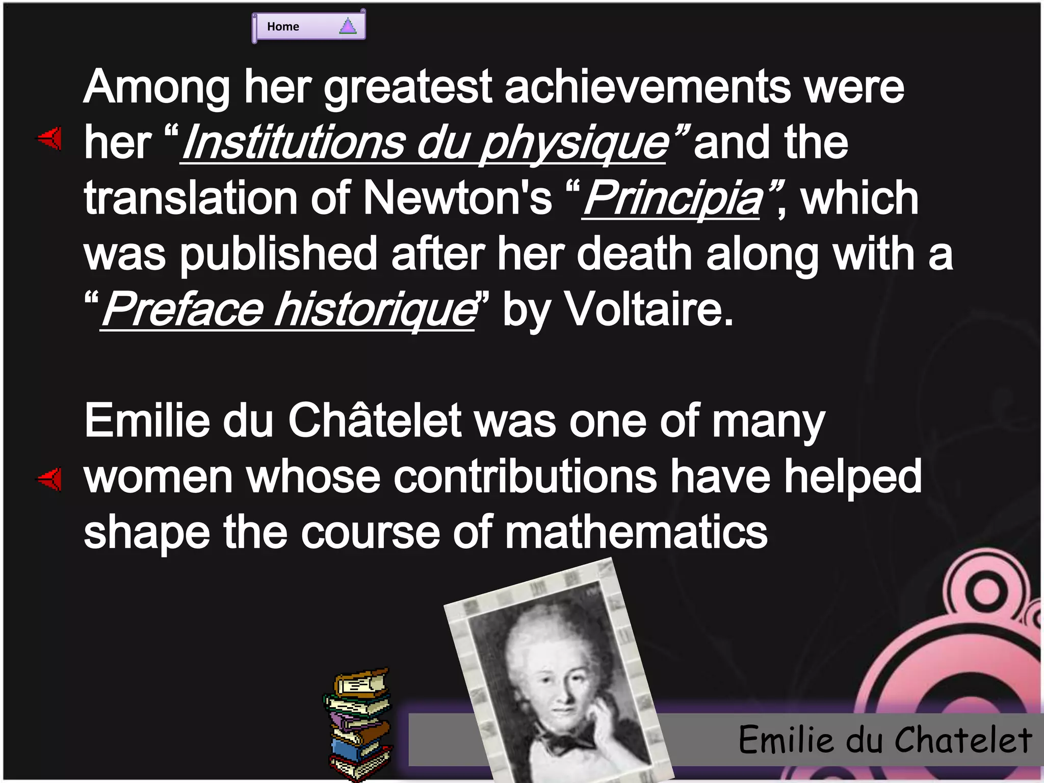 Home




Among her greatest achievements were
her “Institutions du physique” and the
translation of Newton's “Principia”, which
was published after her death along with a
“Preface historique” by Voltaire.

Emilie du Châtelet was one of many
women whose contributions have helped
shape the course of mathematics



                               Emilie du Chatelet
 