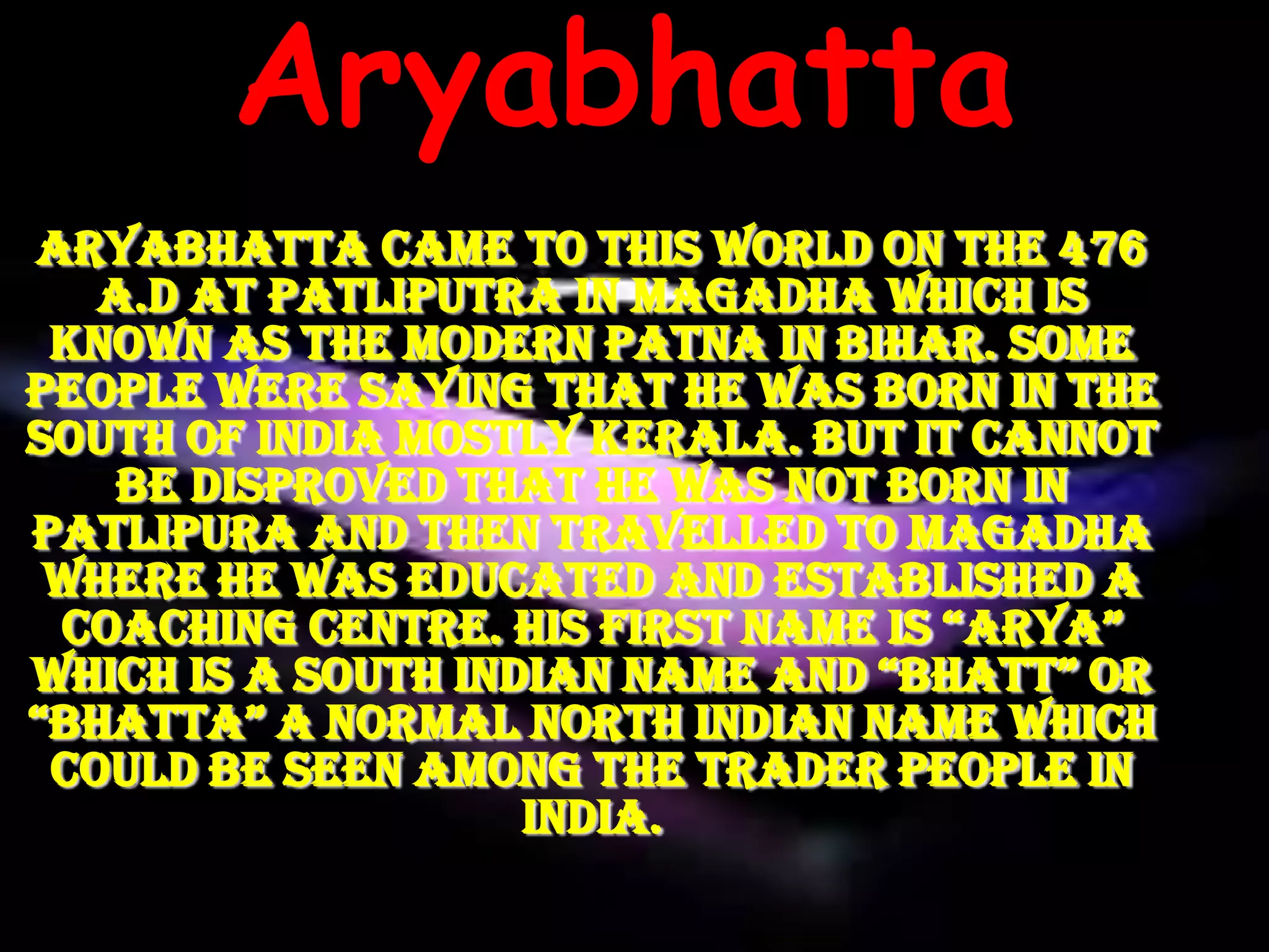 Aryabhatta
Aryabhatta came to this world on the 476
   A.D at Patliputra in Magadha which is
 known as the modern Patna in Bihar. Some
people were saying that he was born in the
South of India mostly Kerala. But it cannot
    be disproved that he was not born in
Patlipura and then travelled to Magadha
 where he was educated and established a
 coaching centre. his first name is “Arya”
which is a south indian name and “Bhatt” or
“Bhatta” a normal north indian name which
 could be seen among the trader people in
                    India.
 