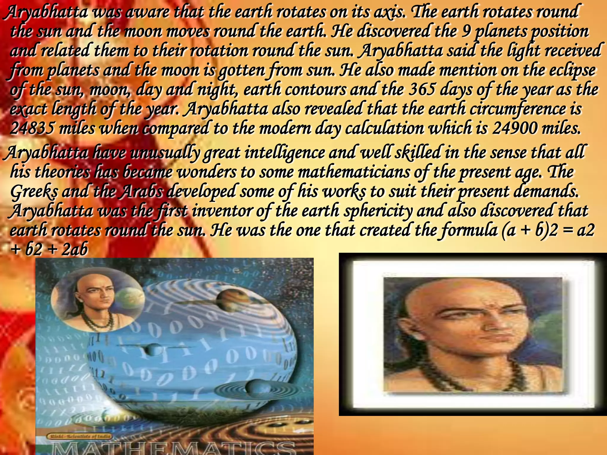 Aryabhatta was aware that the earth rotates on its axis. The earth rotates round
the sun and the moon moves round the earth. He discovered the 9 planets position
and related them to their rotation round the sun. Aryabhatta said the light received
from planets and the moon is gotten from sun. He also made mention on the eclipse
of the sun, moon, day and night, earth contours and the 365 days of the year as the
exact length of the year. Aryabhatta also revealed that the earth circumference is
24835 miles when compared to the modern day calculation which is 24900 miles.
Aryabhatta have unusually great intelligence and well skilled in the sense that all
his theories has became wonders to some mathematicians of the present age. The
Greeks and the Arabs developed some of his works to suit their present demands.
Aryabhatta was the first inventor of the earth sphericity and also discovered that
earth rotates round the sun. He was the one that created the formula (a + b)2 = a2
+ b2 + 2ab
 