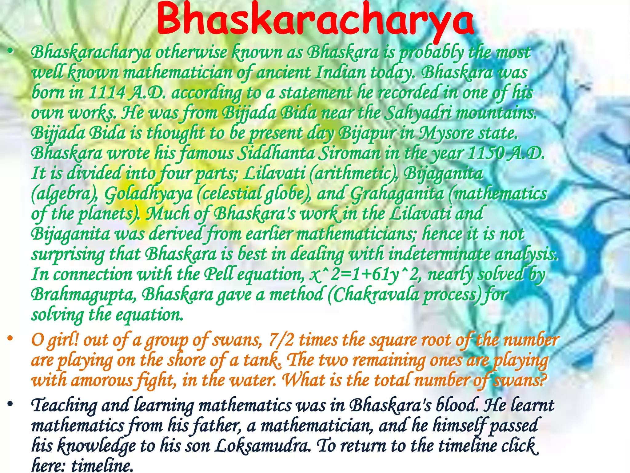 Bhaskaracharya
• Bhaskaracharya otherwise known as Bhaskara is probably the most
  well known mathematician of ancient Indian today. Bhaskara was
  born in 1114 A.D. according to a statement he recorded in one of his
  own works. He was from Bijjada Bida near the Sahyadri mountains.
  Bijjada Bida is thought to be present day Bijapur in Mysore state.
  Bhaskara wrote his famous Siddhanta Siroman in the year 1150 A.D.
  It is divided into four parts; Lilavati (arithmetic), Bijaganita
  (algebra), Goladhyaya (celestial globe), and Grahaganita (mathematics
  of the planets). Much of Bhaskara's work in the Lilavati and
  Bijaganita was derived from earlier mathematicians; hence it is not
  surprising that Bhaskara is best in dealing with indeterminate analysis.
  In connection with the Pell equation, x^2=1+61y^2, nearly solved by
  Brahmagupta, Bhaskara gave a method (Chakravala process) for
  solving the equation.
• O girl! out of a group of swans, 7/2 times the square root of the number
  are playing on the shore of a tank. The two remaining ones are playing
  with amorous fight, in the water. What is the total number of swans?
• Teaching and learning mathematics was in Bhaskara's blood. He learnt
  mathematics from his father, a mathematician, and he himself passed
  his knowledge to his son Loksamudra. To return to the timeline click
  here: timeline.
 