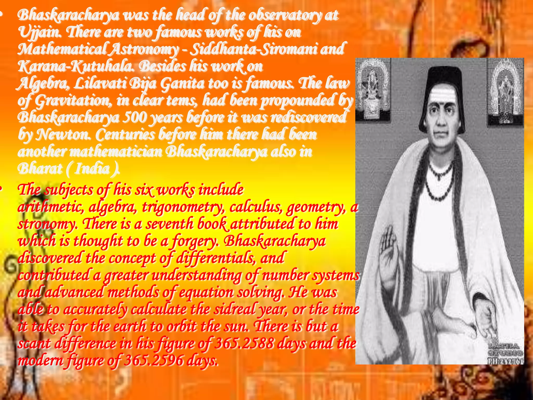 • Bhaskaracharya was the head of the observatory at
  Ujjain. There are two famous works of his on
  Mathematical Astronomy - Siddhanta-Siromani and
  Karana-Kutuhala. Besides his work on
  Algebra, Lilavati Bija Ganita too is famous. The law
  of Gravitation, in clear tems, had been propounded by
  Bhaskaracharya 500 years before it was rediscovered
  by Newton. Centuries before him there had been
  another mathematician Bhaskaracharya also in
  Bharat ( India ).
• The subjects of his six works include
  arithmetic, algebra, trigonometry, calculus, geometry, a
  stronomy. There is a seventh book attributed to him
  which is thought to be a forgery. Bhaskaracharya
  discovered the concept of differentials, and
  contributed a greater understanding of number systems
  and advanced methods of equation solving. He was
  able to accurately calculate the sidreal year, or the time
  it takes for the earth to orbit the sun. There is but a
  scant difference in his figure of 365.2588 days and the
  modern figure of 365.2596 days.
 