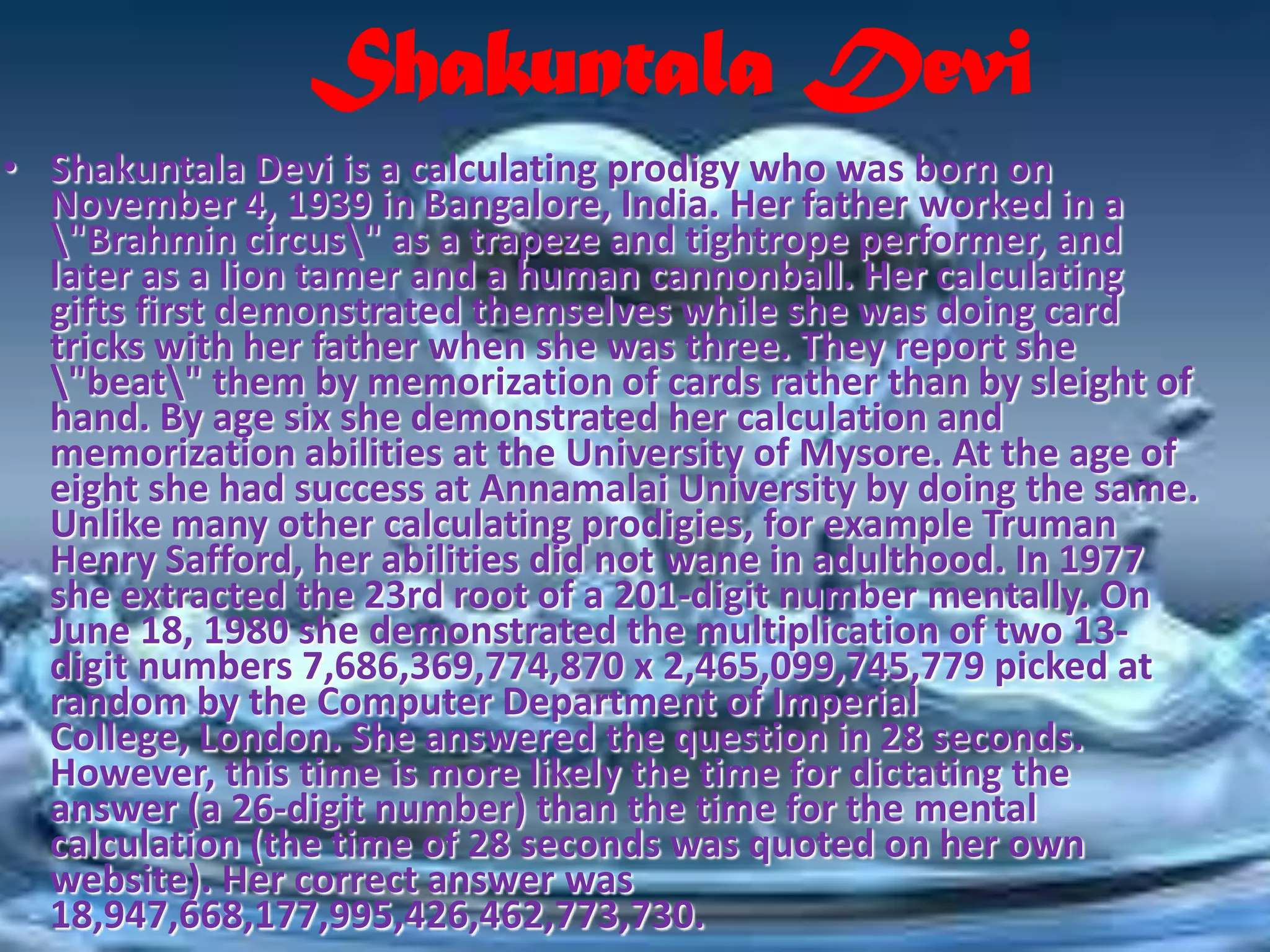Shakuntala Devi
• Shakuntala Devi is a calculating prodigy who was born on
  November 4, 1939 in Bangalore, India. Her father worked in a
  "Brahmin circus" as a trapeze and tightrope performer, and
  later as a lion tamer and a human cannonball. Her calculating
  gifts first demonstrated themselves while she was doing card
  tricks with her father when she was three. They report she
  "beat" them by memorization of cards rather than by sleight of
  hand. By age six she demonstrated her calculation and
  memorization abilities at the University of Mysore. At the age of
  eight she had success at Annamalai University by doing the same.
  Unlike many other calculating prodigies, for example Truman
  Henry Safford, her abilities did not wane in adulthood. In 1977
  she extracted the 23rd root of a 201-digit number mentally. On
  June 18, 1980 she demonstrated the multiplication of two 13-
  digit numbers 7,686,369,774,870 x 2,465,099,745,779 picked at
  random by the Computer Department of Imperial
  College, London. She answered the question in 28 seconds.
  However, this time is more likely the time for dictating the
  answer (a 26-digit number) than the time for the mental
  calculation (the time of 28 seconds was quoted on her own
  website). Her correct answer was
  18,947,668,177,995,426,462,773,730.
 