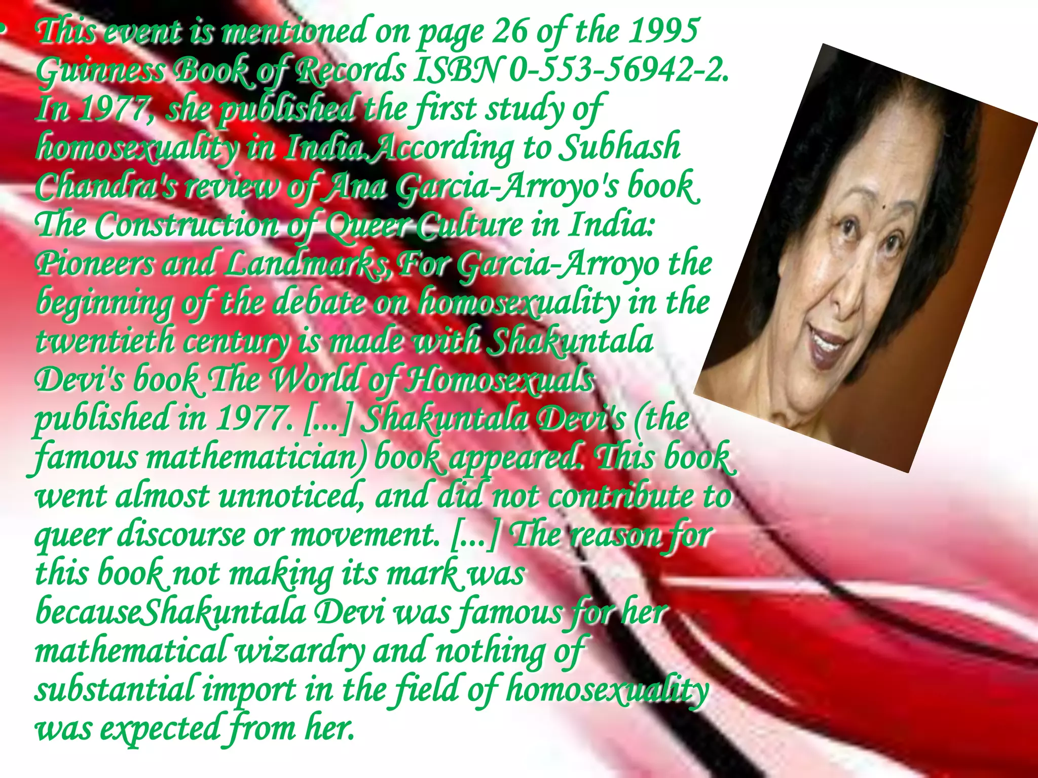 • This event is mentioned on page 26 of the 1995
  Guinness Book of Records ISBN 0-553-56942-2.
  In 1977, she published the first study of
  homosexuality in India.According to Subhash
  Chandra's review of Ana Garcia-Arroyo's book
  The Construction of Queer Culture in India:
  Pioneers and Landmarks,For Garcia-Arroyo the
  beginning of the debate on homosexuality in the
  twentieth century is made with Shakuntala
  Devi's book The World of Homosexuals
  published in 1977. [...] Shakuntala Devi's (the
  famous mathematician) book appeared. This book
  went almost unnoticed, and did not contribute to
  queer discourse or movement. [...] The reason for
  this book not making its mark was
  becauseShakuntala Devi was famous for her
  mathematical wizardry and nothing of
  substantial import in the field of homosexuality
  was expected from her.
 