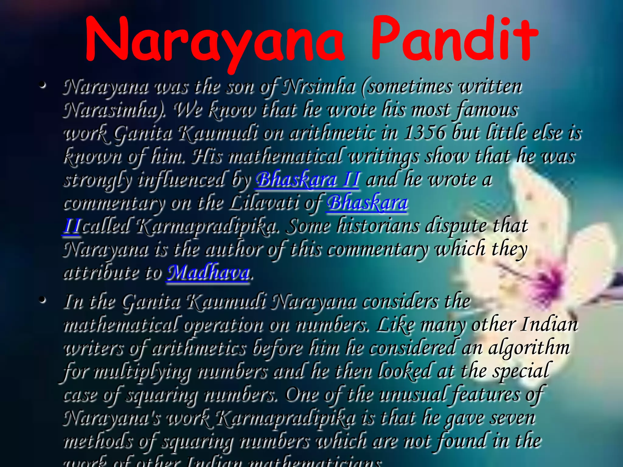 Narayana Pandit
• Narayana was the son of Nrsimha (sometimes written
  Narasimha). We know that he wrote his most famous
  work Ganita Kaumudi on arithmetic in 1356 but little else is
  known of him. His mathematical writings show that he was
  strongly influenced by Bhaskara II and he wrote a
  commentary on the Lilavati of Bhaskara
  IIcalled Karmapradipika. Some historians dispute that
  Narayana is the author of this commentary which they
  attribute to Madhava.
• In the Ganita Kaumudi Narayana considers the
  mathematical operation on numbers. Like many other Indian
  writers of arithmetics before him he considered an algorithm
  for multiplying numbers and he then looked at the special
  case of squaring numbers. One of the unusual features of
  Narayana's work Karmapradipika is that he gave seven
  methods of squaring numbers which are not found in the
 