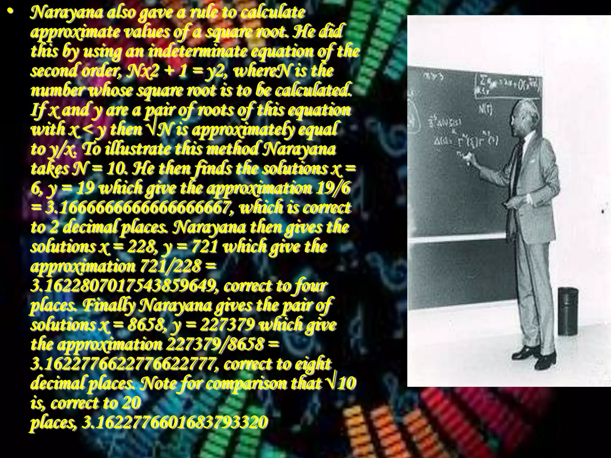 • Narayana also gave a rule to calculate
  approximate values of a square root. He did
  this by using an indeterminate equation of the
  second order, Nx2 + 1 = y2, whereN is the
  number whose square root is to be calculated.
  If x and y are a pair of roots of this equation
  with x < y then √N is approximately equal
  to y/x. To illustrate this method Narayana
  takes N = 10. He then finds the solutions x =
  6, y = 19 which give the approximation 19/6
  = 3.1666666666666666667, which is correct
  to 2 decimal places. Narayana then gives the
  solutions x = 228, y = 721 which give the
  approximation 721/228 =
  3.1622807017543859649, correct to four
  places. Finally Narayana gives the pair of
  solutions x = 8658, y = 227379 which give
  the approximation 227379/8658 =
  3.1622776622776622777, correct to eight
  decimal places. Note for comparison that √10
  is, correct to 20
  places, 3.1622776601683793320
 
