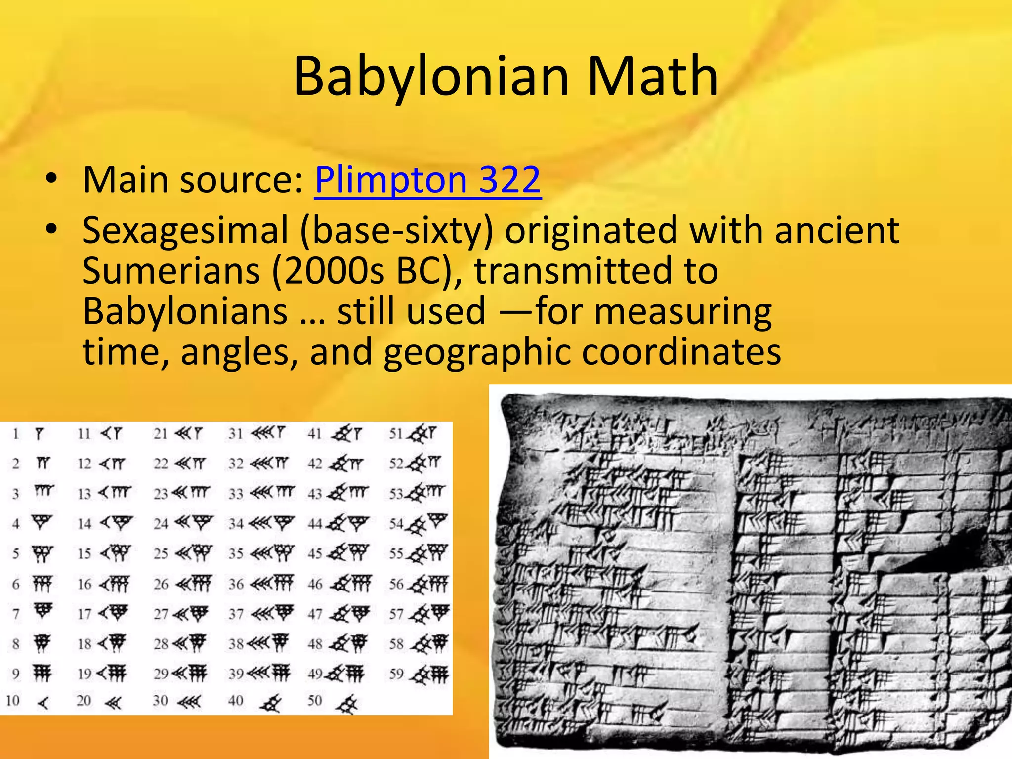 Babylonian Math
• Main source: Plimpton 322
• Sexagesimal (base-sixty) originated with ancient
  Sumerians (2000s BC), transmitted to
  Babylonians … still used —for measuring
  time, angles, and geographic coordinates
 