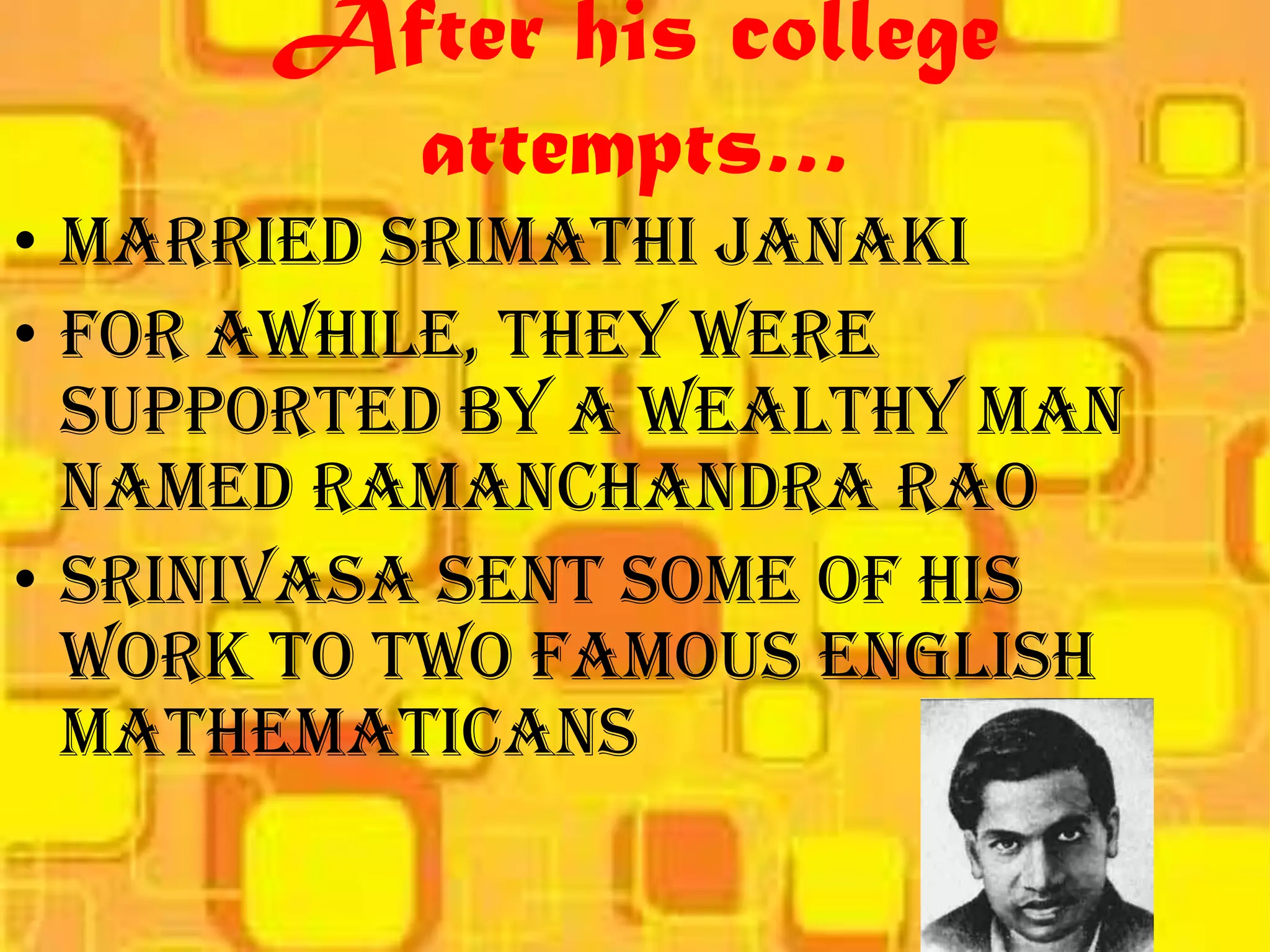 After his college
        attempts…
• Married Srimathi Janaki
• For awhile, they were
  supported by a wealthy man
  named Ramanchandra Rao
• Srinivasa sent some of his
  work to two famous English
  mathematicans
 