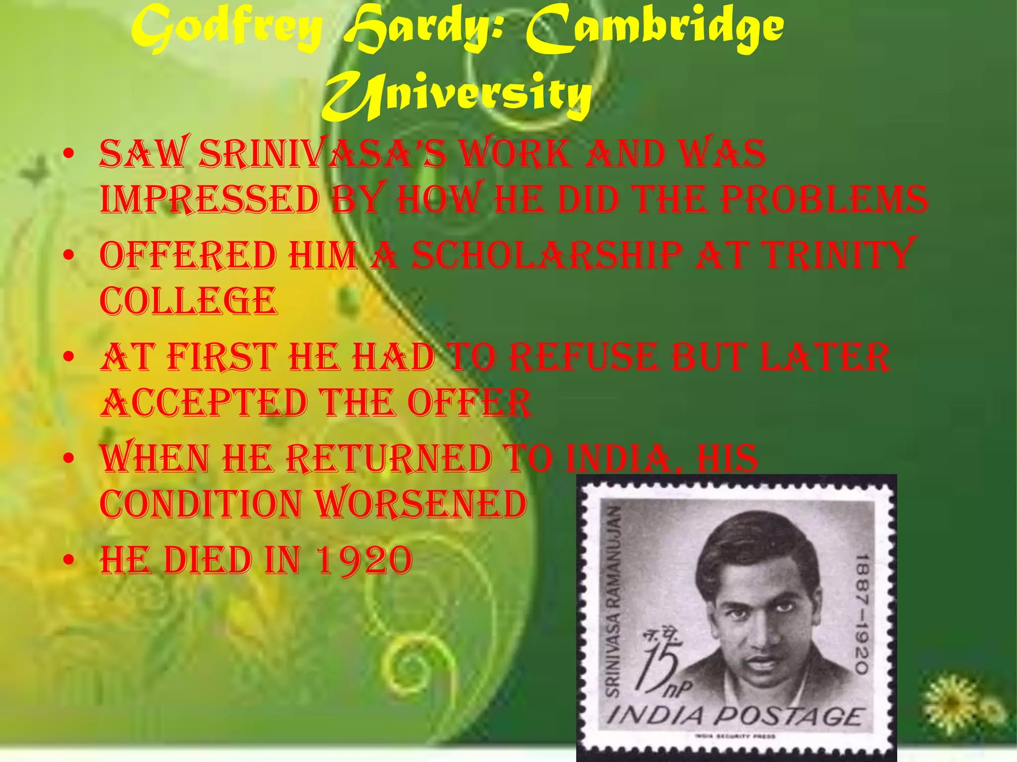 Godfrey Hardy: Cambridge
          University
• Saw srinivasa’s work and was
  impressed by how he did the problems
• Offered him a scholarship at Trinity
  College
• At first he had to refuse but later
  accepted the offer
• When he returned to India, his
  condition worsened
• He died in 1920
 