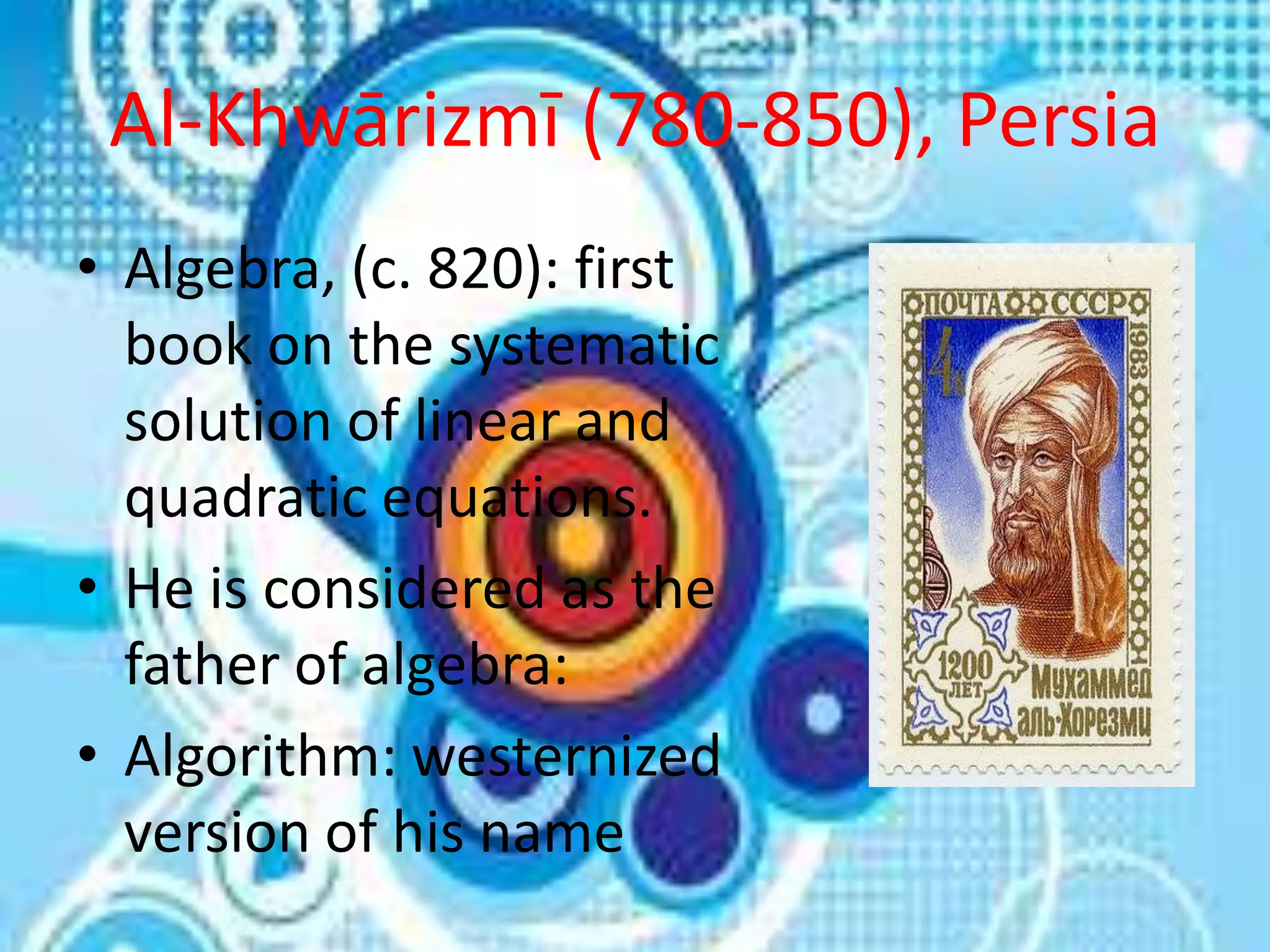 Al-Khwārizmī (780-850), Persia
• Algebra, (c. 820): first
  book on the systematic
  solution of linear and
  quadratic equations.
• He is considered as the
  father of algebra:
• Algorithm: westernized
  version of his name
 