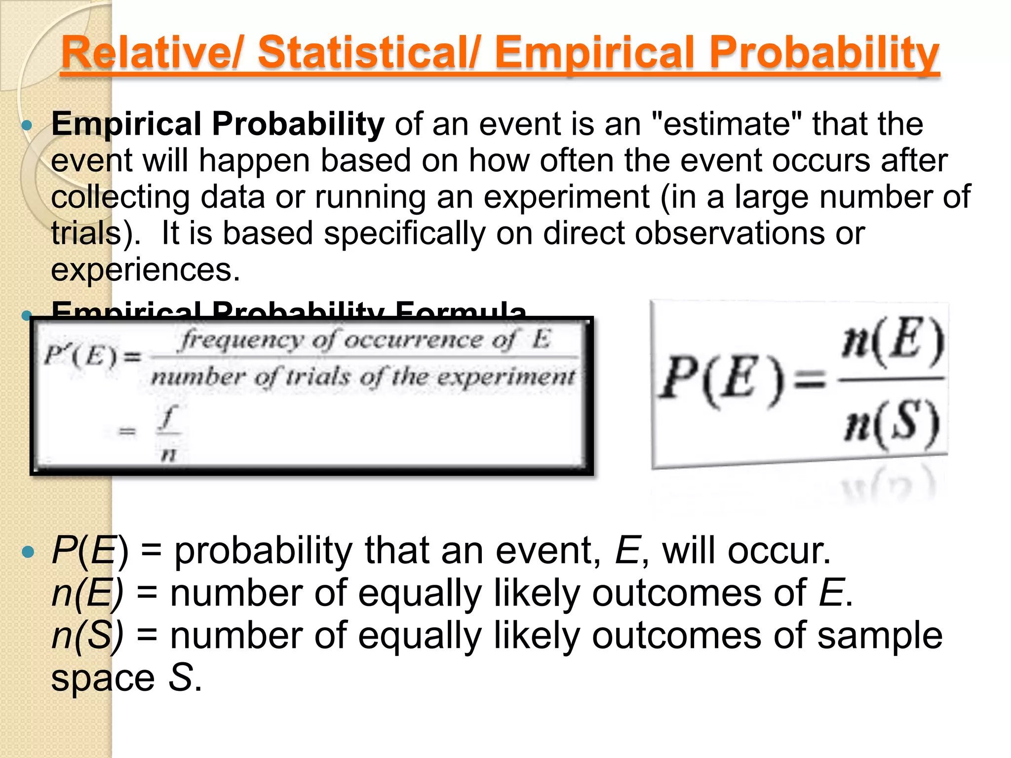 Relative/ Statistical/ Empirical Probability
   Empirical Probability of an event is an "estimate" that the
    event will happen based on how often the event occurs after
    collecting data or running an experiment (in a large number of
    trials). It is based specifically on direct observations or
    experiences.
   Empirical Probability Formula




   P(E) = probability that an event, E, will occur.
    n(E) = number of equally likely outcomes of E.
    n(S) = number of equally likely outcomes of sample
    space S.
 