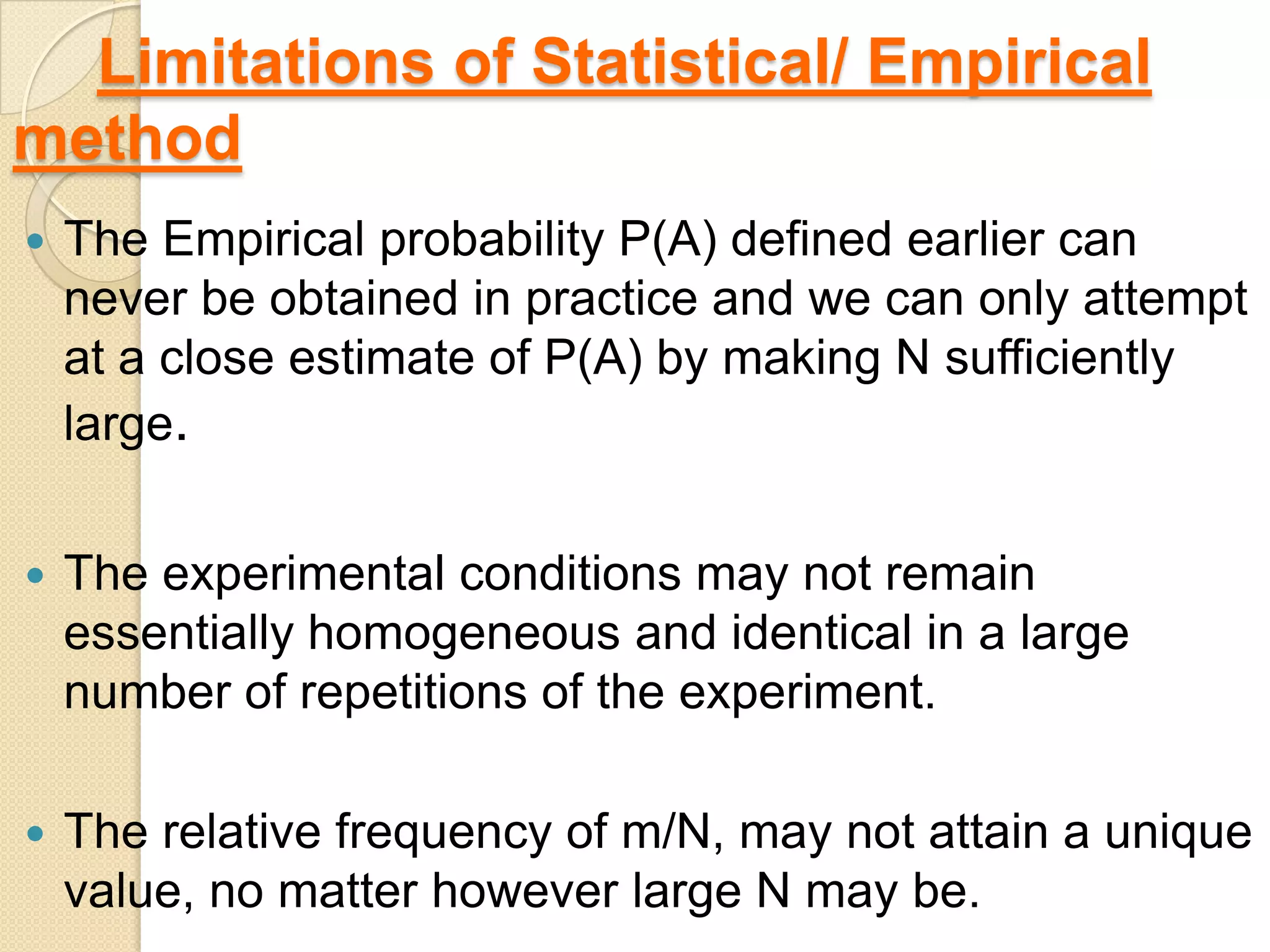 Limitations of Statistical/ Empirical
method
   The Empirical probability P(A) defined earlier can
    never be obtained in practice and we can only attempt
    at a close estimate of P(A) by making N sufficiently
    large.


   The experimental conditions may not remain
    essentially homogeneous and identical in a large
    number of repetitions of the experiment.

   The relative frequency of m/N, may not attain a unique
    value, no matter however large N may be.
 