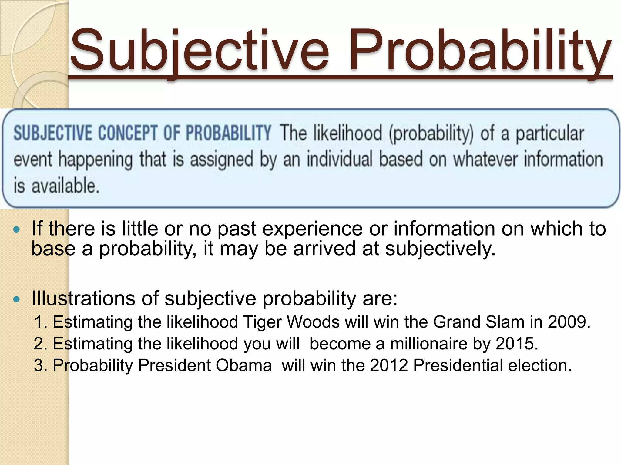 Subjective Probability

   If there is little or no past experience or information on which to
    base a probability, it may be arrived at subjectively.

   Illustrations of subjective probability are:
    1. Estimating the likelihood Tiger Woods will win the Grand Slam in 2009.
    2. Estimating the likelihood you will become a millionaire by 2015.
    3. Probability President Obama will win the 2012 Presidential election.
 