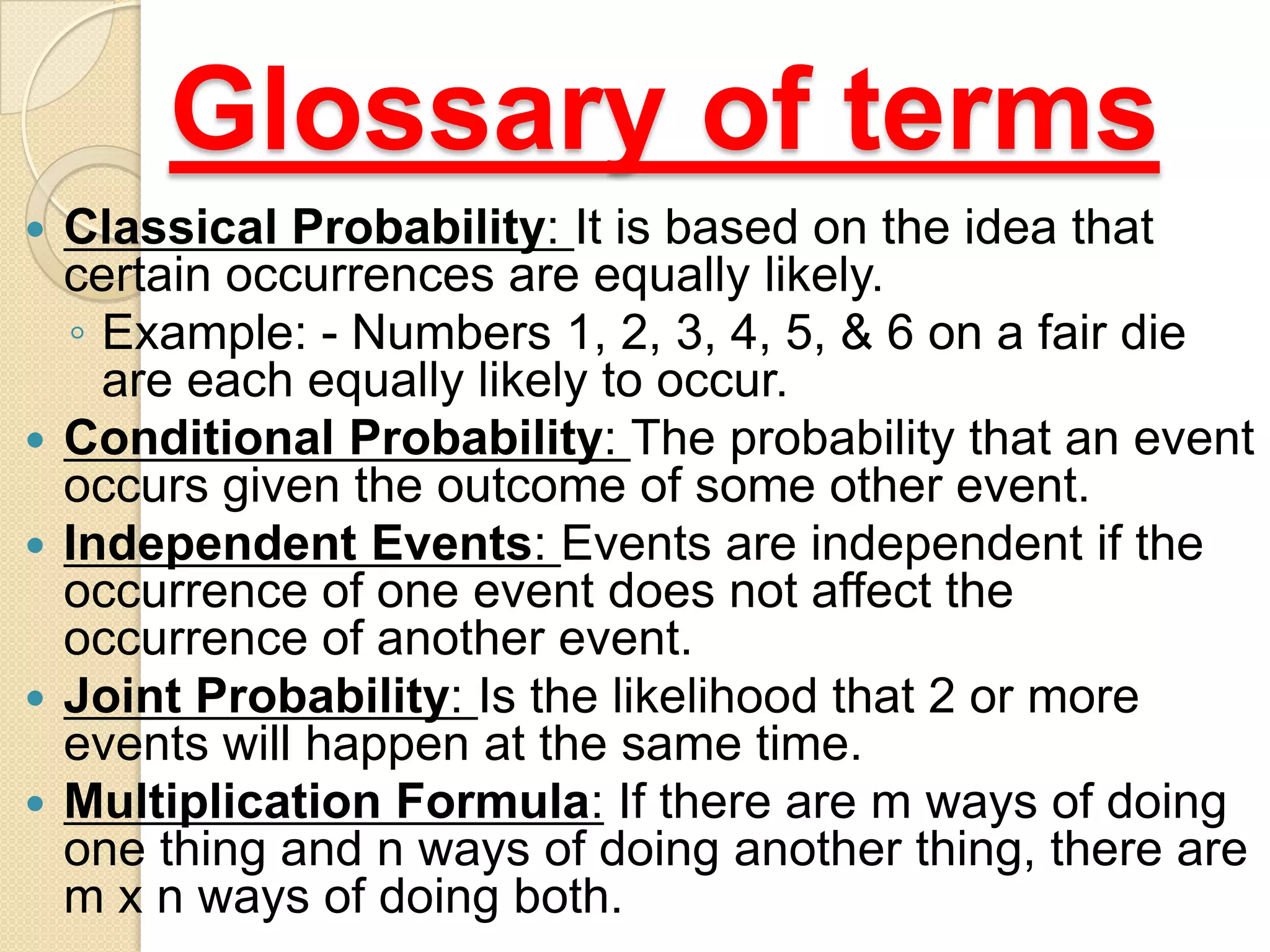 Glossary of terms
   Classical Probability: It is based on the idea that
    certain occurrences are equally likely.
    ◦ Example: - Numbers 1, 2, 3, 4, 5, & 6 on a fair die
      are each equally likely to occur.
   Conditional Probability: The probability that an event
    occurs given the outcome of some other event.
   Independent Events: Events are independent if the
    occurrence of one event does not affect the
    occurrence of another event.
   Joint Probability: Is the likelihood that 2 or more
    events will happen at the same time.
   Multiplication Formula: If there are m ways of doing
    one thing and n ways of doing another thing, there are
    m x n ways of doing both.
 