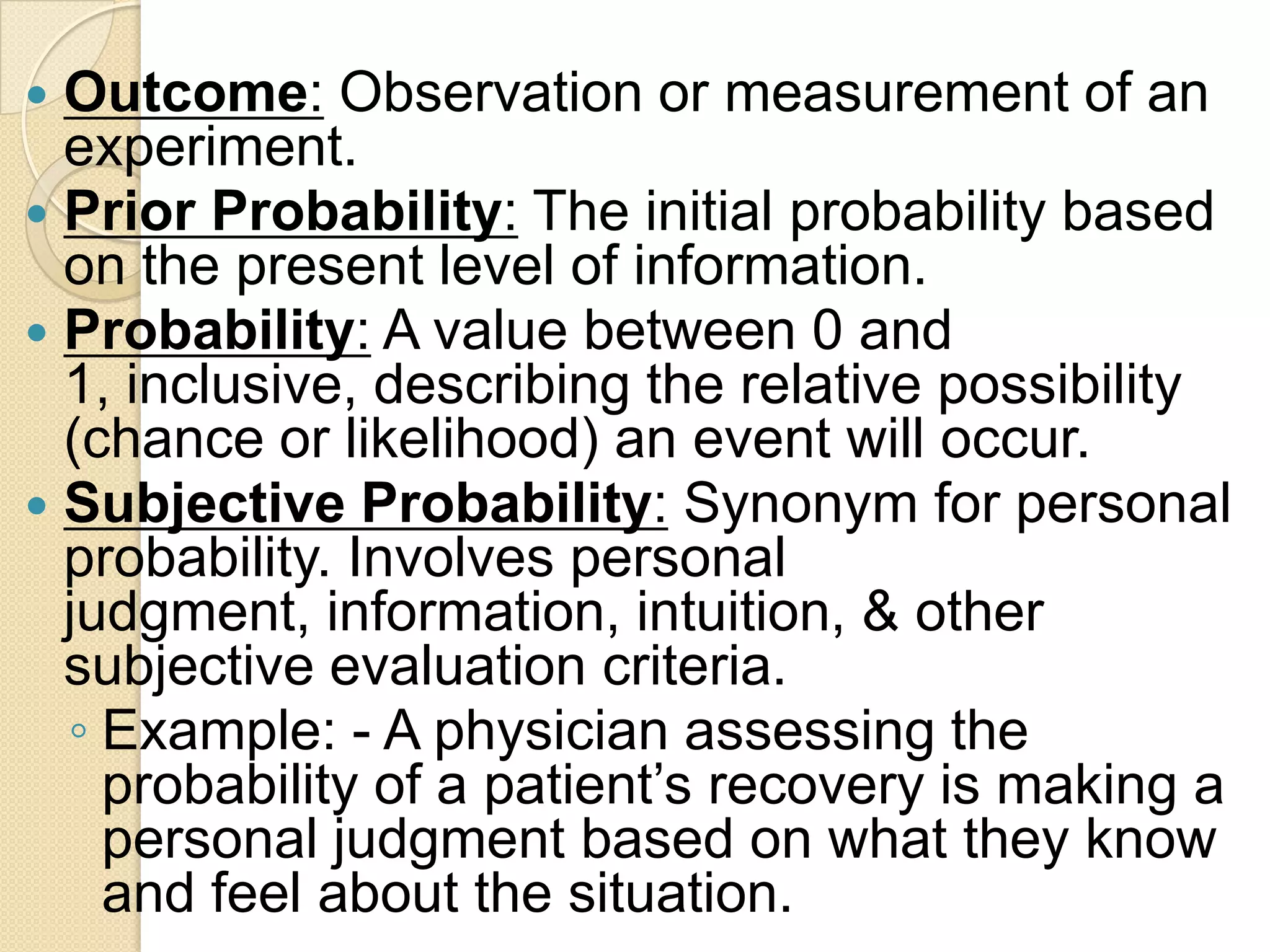  Outcome: Observation or measurement of an
  experiment.
 Prior Probability: The initial probability based
  on the present level of information.
 Probability: A value between 0 and
  1, inclusive, describing the relative possibility
  (chance or likelihood) an event will occur.
 Subjective Probability: Synonym for personal
  probability. Involves personal
  judgment, information, intuition, & other
  subjective evaluation criteria.
  ◦ Example: - A physician assessing the
    probability of a patient‟s recovery is making a
    personal judgment based on what they know
    and feel about the situation.
 