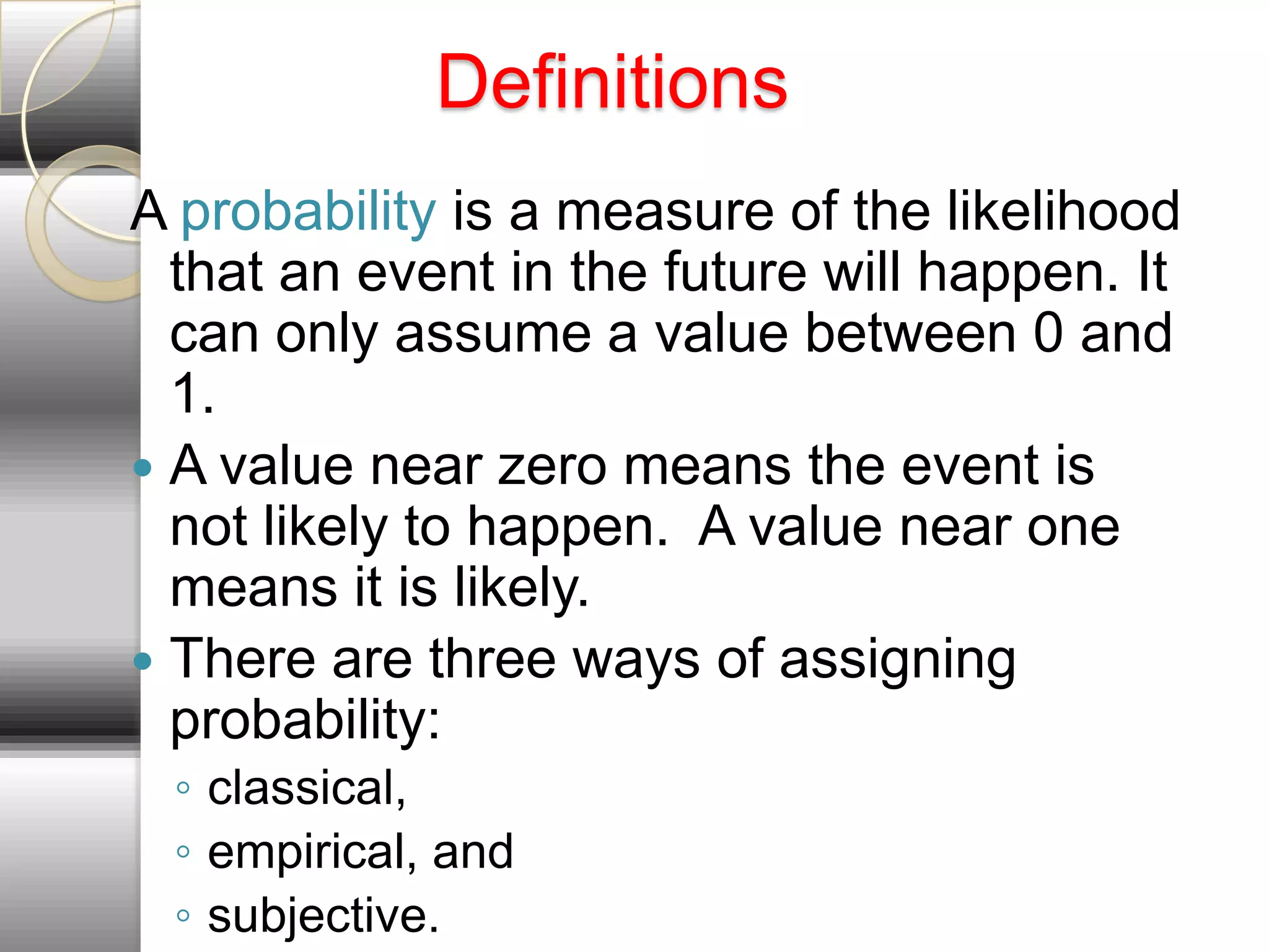 Definitions
A probability is a measure of the likelihood
  that an event in the future will happen. It
  can only assume a value between 0 and
  1.
 A value near zero means the event is
  not likely to happen. A value near one
  means it is likely.
 There are three ways of assigning
  probability:
 ◦ classical,
 ◦ empirical, and
 ◦ subjective.
 