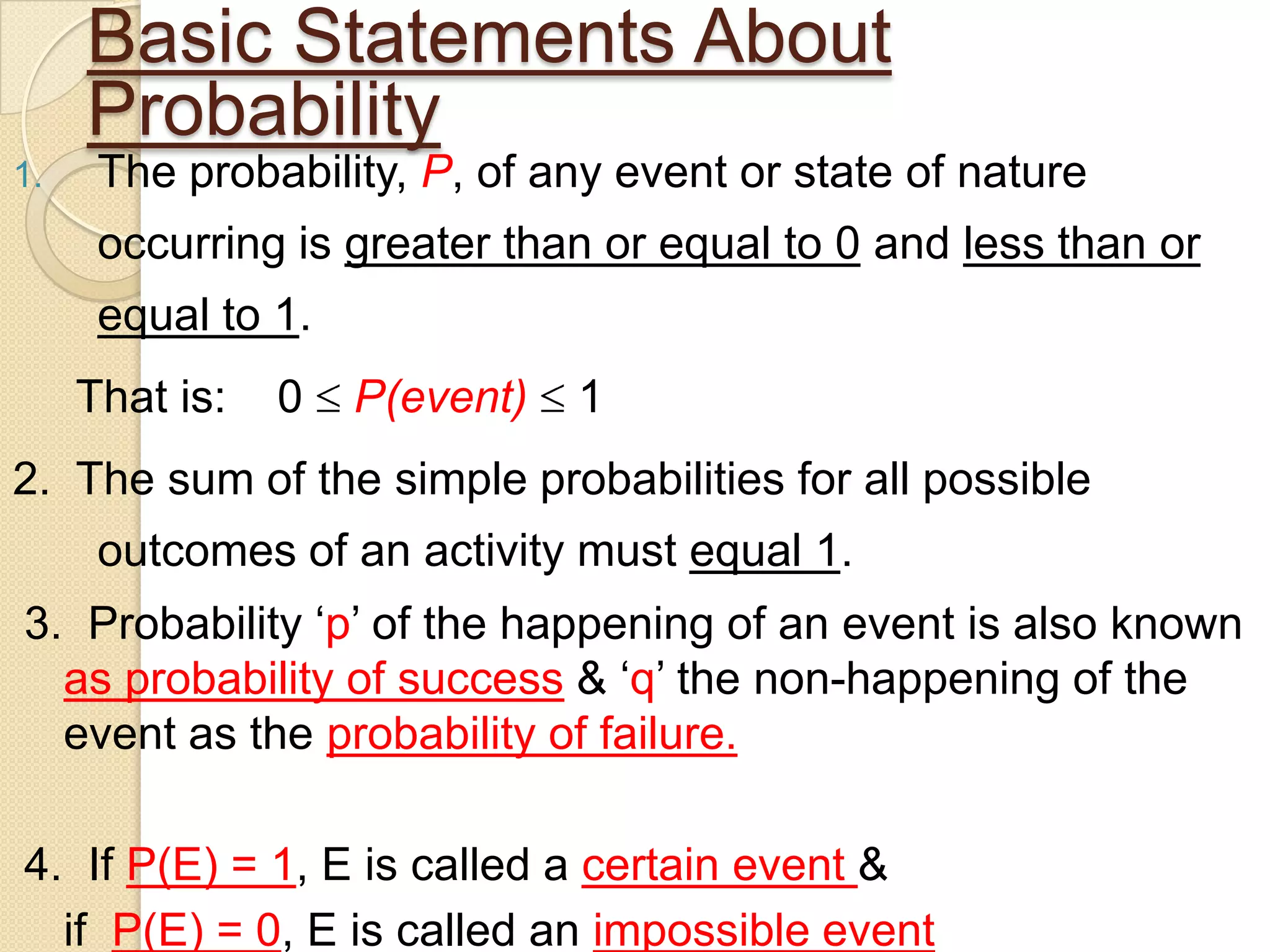 Basic Statements About
     Probability
1.    The probability, P, of any event or state of nature
      occurring is greater than or equal to 0 and less than or
      equal to 1.
     That is:   0   P(event)   1
2. The sum of the simple probabilities for all possible
      outcomes of an activity must equal 1.
3. Probability „p‟ of the happening of an event is also known
  as probability of success & „q‟ the non-happening of the
  event as the probability of failure.

4. If P(E) = 1, E is called a certain event &
  if P(E) = 0, E is called an impossible event
 