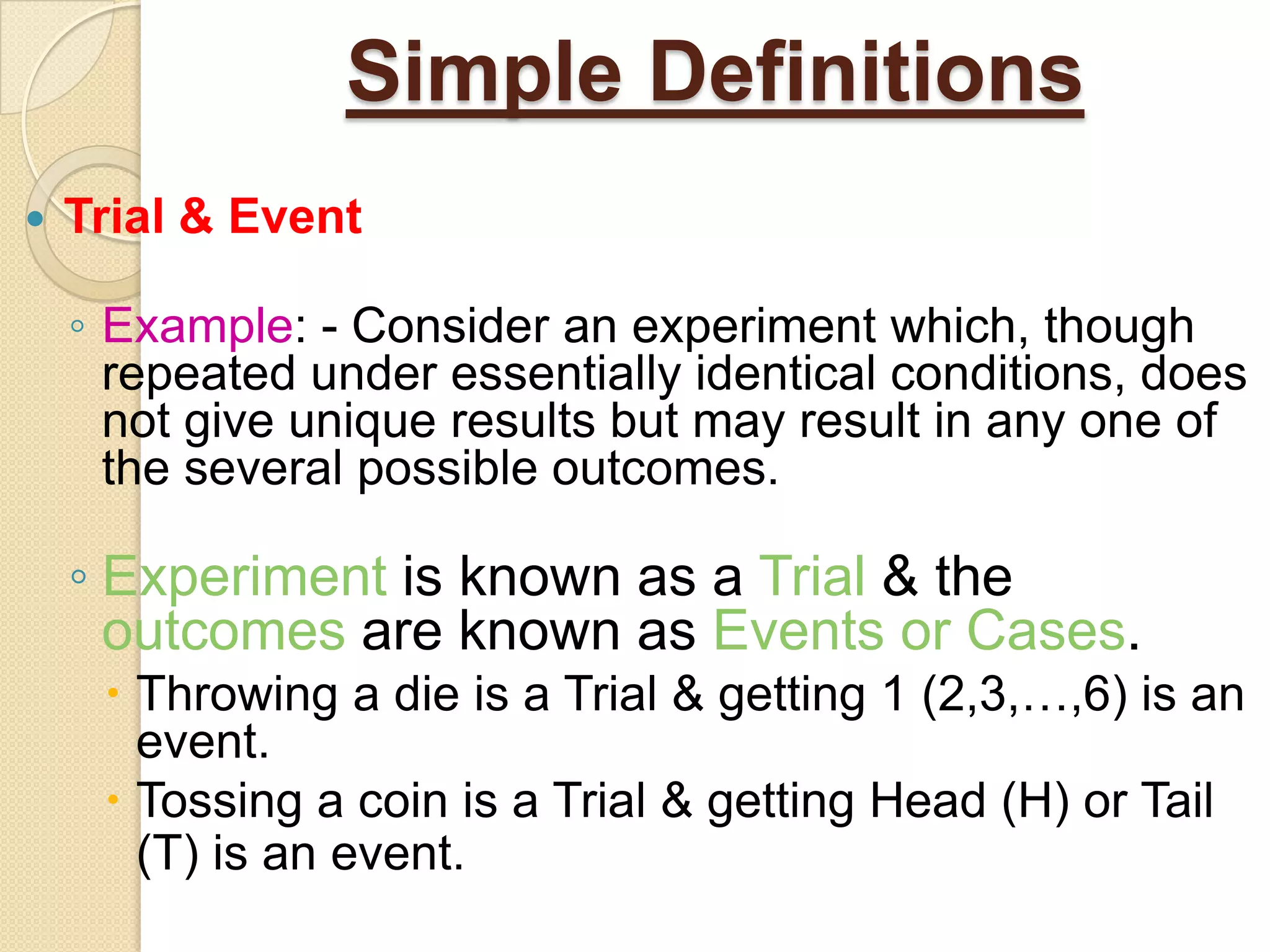 Simple Definitions
   Trial & Event

    ◦ Example: - Consider an experiment which, though
      repeated under essentially identical conditions, does
      not give unique results but may result in any one of
      the several possible outcomes.

    ◦ Experiment is known as a Trial & the
      outcomes are known as Events or Cases.
      Throwing a die is a Trial & getting 1 (2,3,…,6) is an
       event.
      Tossing a coin is a Trial & getting Head (H) or Tail
       (T) is an event.
 