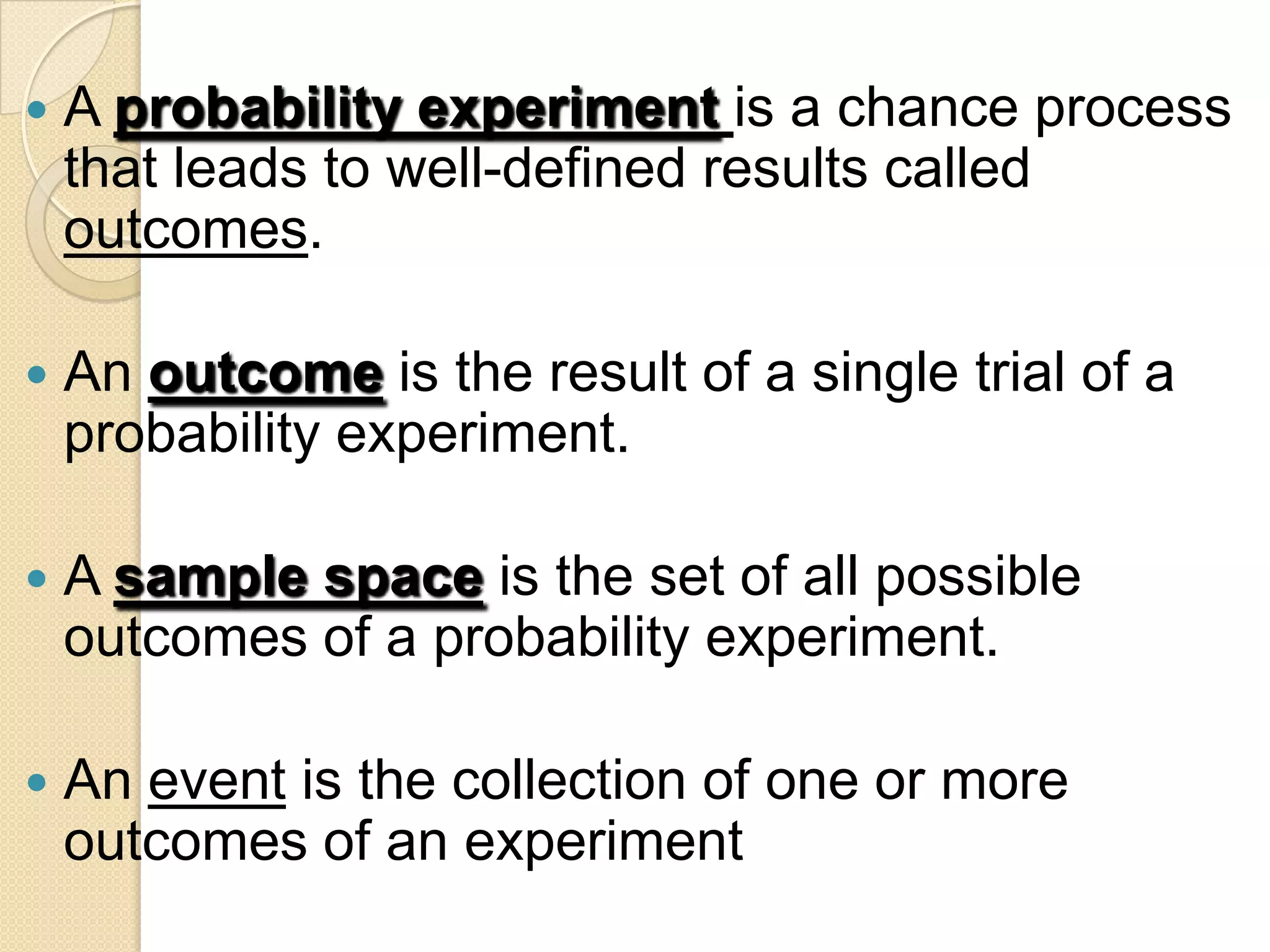    A probability experiment is a chance process
    that leads to well-defined results called
    outcomes.

   An outcome is the result of a single trial of a
    probability experiment.

   A sample space is the set of all possible
    outcomes of a probability experiment.

   An event is the collection of one or more
    outcomes of an experiment
 