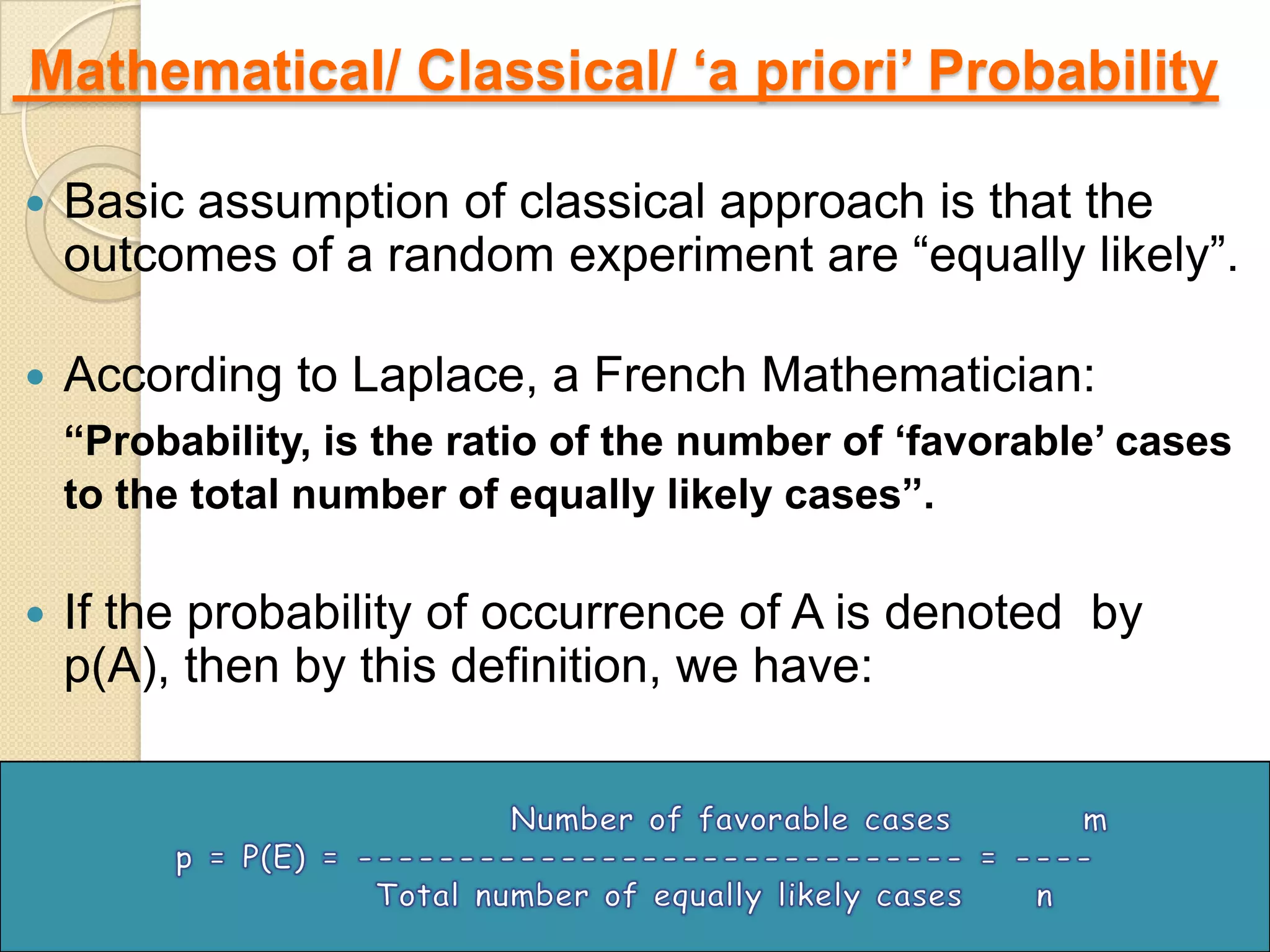 Mathematical/ Classical/ „a priori‟ Probability

   Basic assumption of classical approach is that the
    outcomes of a random experiment are “equally likely”.

   According to Laplace, a French Mathematician:
    “Probability, is the ratio of the number of „favorable‟ cases
    to the total number of equally likely cases”.

   If the probability of occurrence of A is denoted by
    p(A), then by this definition, we have:




                                                                8
 
