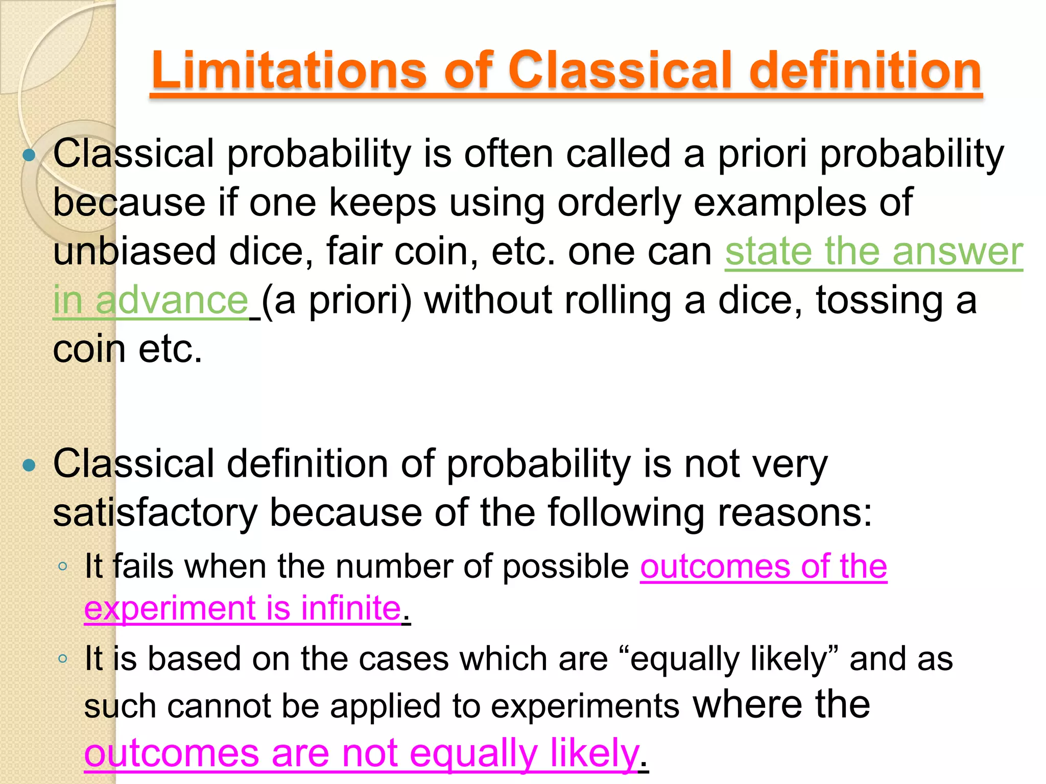 Limitations of Classical definition
   Classical probability is often called a priori probability
    because if one keeps using orderly examples of
    unbiased dice, fair coin, etc. one can state the answer
    in advance (a priori) without rolling a dice, tossing a
    coin etc.

   Classical definition of probability is not very
    satisfactory because of the following reasons:
    ◦ It fails when the number of possible outcomes of the
      experiment is infinite.
    ◦ It is based on the cases which are “equally likely” and as
      such cannot be applied to experiments where the
     outcomes are not equally likely.
 