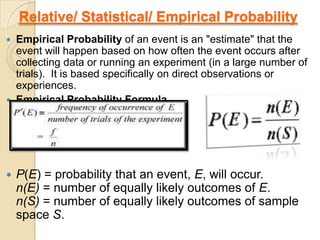 Relative/ Statistical/ Empirical Probability
   Empirical Probability of an event is an "estimate" that the
    event will happen based on how often the event occurs after
    collecting data or running an experiment (in a large number of
    trials). It is based specifically on direct observations or
    experiences.
   Empirical Probability Formula




   P(E) = probability that an event, E, will occur.
    n(E) = number of equally likely outcomes of E.
    n(S) = number of equally likely outcomes of sample
    space S.
 