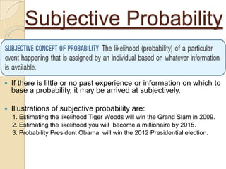 Subjective Probability

   If there is little or no past experience or information on which to
    base a probability, it may be arrived at subjectively.

   Illustrations of subjective probability are:
    1. Estimating the likelihood Tiger Woods will win the Grand Slam in 2009.
    2. Estimating the likelihood you will become a millionaire by 2015.
    3. Probability President Obama will win the 2012 Presidential election.
 