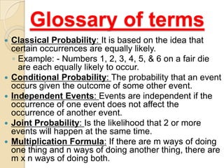 Glossary of terms
   Classical Probability: It is based on the idea that
    certain occurrences are equally likely.
    ◦ Example: - Numbers 1, 2, 3, 4, 5, & 6 on a fair die
      are each equally likely to occur.
   Conditional Probability: The probability that an event
    occurs given the outcome of some other event.
   Independent Events: Events are independent if the
    occurrence of one event does not affect the
    occurrence of another event.
   Joint Probability: Is the likelihood that 2 or more
    events will happen at the same time.
   Multiplication Formula: If there are m ways of doing
    one thing and n ways of doing another thing, there are
    m x n ways of doing both.
 