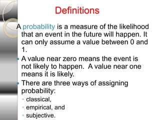 Definitions
A probability is a measure of the likelihood
  that an event in the future will happen. It
  can only assume a value between 0 and
  1.
 A value near zero means the event is
  not likely to happen. A value near one
  means it is likely.
 There are three ways of assigning
  probability:
 ◦ classical,
 ◦ empirical, and
 ◦ subjective.
 