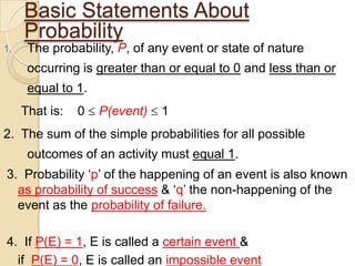 Basic Statements About
     Probability
1.    The probability, P, of any event or state of nature
      occurring is greater than or equal to 0 and less than or
      equal to 1.
     That is:   0   P(event)   1
2. The sum of the simple probabilities for all possible
      outcomes of an activity must equal 1.
3. Probability „p‟ of the happening of an event is also known
  as probability of success & „q‟ the non-happening of the
  event as the probability of failure.

4. If P(E) = 1, E is called a certain event &
  if P(E) = 0, E is called an impossible event
 