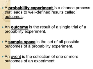    A probability experiment is a chance process
    that leads to well-defined results called
    outcomes.

   An outcome is the result of a single trial of a
    probability experiment.

   A sample space is the set of all possible
    outcomes of a probability experiment.

   An event is the collection of one or more
    outcomes of an experiment
 