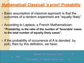 Mathematical/ Classical/ „a priori‟ Probability

   Basic assumption of classical approach is that the
    outcomes of a random experiment are “equally likely”.

   According to Laplace, a French Mathematician:
    “Probability, is the ratio of the number of „favorable‟ cases
    to the total number of equally likely cases”.

   If the probability of occurrence of A is denoted by
    p(A), then by this definition, we have:




                                                                8
 