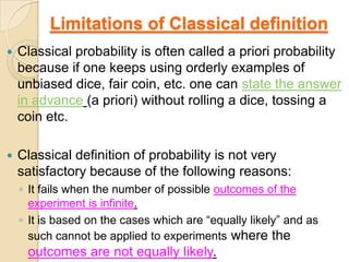 Limitations of Classical definition
   Classical probability is often called a priori probability
    because if one keeps using orderly examples of
    unbiased dice, fair coin, etc. one can state the answer
    in advance (a priori) without rolling a dice, tossing a
    coin etc.

   Classical definition of probability is not very
    satisfactory because of the following reasons:
    ◦ It fails when the number of possible outcomes of the
      experiment is infinite.
    ◦ It is based on the cases which are “equally likely” and as
      such cannot be applied to experiments where the
     outcomes are not equally likely.
 